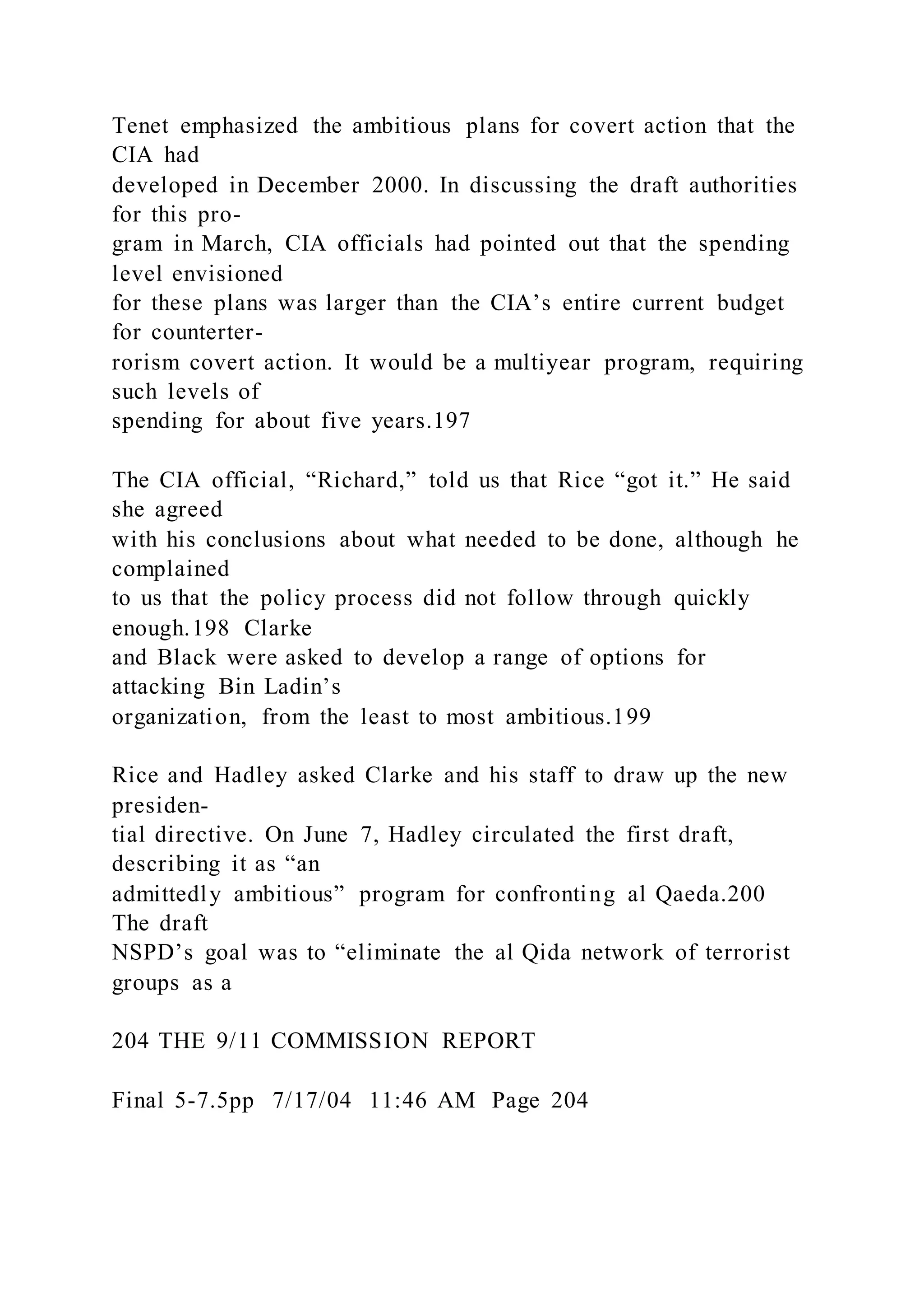 Tenet emphasized the ambitious plans for covert action that the
CIA had
developed in December 2000. In discussing the draft authorities
for this pro-
gram in March, CIA officials had pointed out that the spending
level envisioned
for these plans was larger than the CIA’s entire current budget
for counterter-
rorism covert action. It would be a multiyear program, requiring
such levels of
spending for about five years.197
The CIA official, “Richard,” told us that Rice “got it.” He said
she agreed
with his conclusions about what needed to be done, although he
complained
to us that the policy process did not follow through quickly
enough.198 Clarke
and Black were asked to develop a range of options for
attacking Bin Ladin’s
organization, from the least to most ambitious.199
Rice and Hadley asked Clarke and his staff to draw up the new
presiden-
tial directive. On June 7, Hadley circulated the first draft,
describing it as “an
admittedly ambitious” program for confronting al Qaeda.200
The draft
NSPD’s goal was to “eliminate the al Qida network of terrorist
groups as a
204 THE 9/11 COMMISSION REPORT
Final 5-7.5pp 7/17/04 11:46 AM Page 204
 