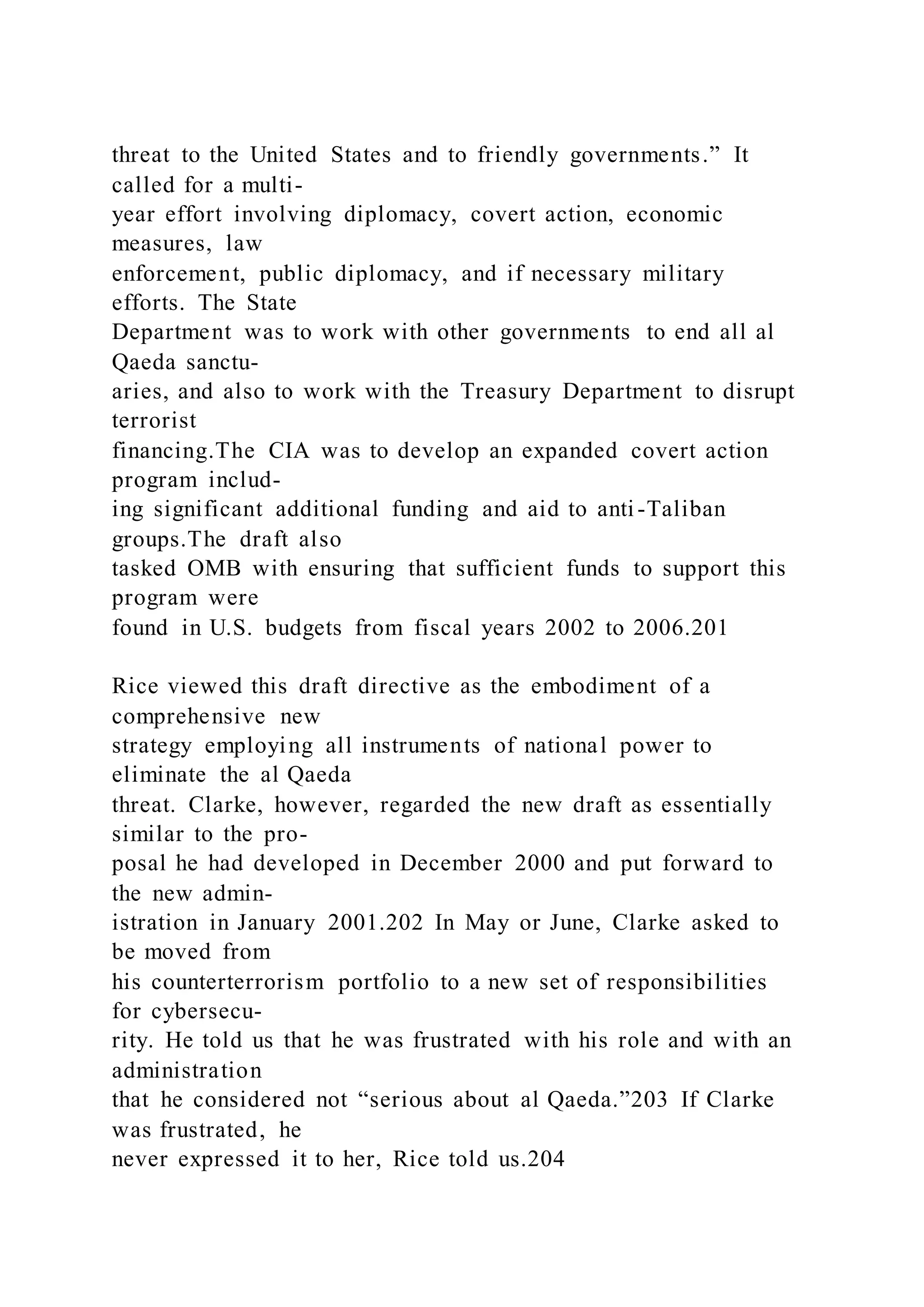 threat to the United States and to friendly governments.” It
called for a multi-
year effort involving diplomacy, covert action, economic
measures, law
enforcement, public diplomacy, and if necessary military
efforts. The State
Department was to work with other governments to end all al
Qaeda sanctu-
aries, and also to work with the Treasury Department to disrupt
terrorist
financing.The CIA was to develop an expanded covert action
program includ-
ing significant additional funding and aid to anti-Taliban
groups.The draft also
tasked OMB with ensuring that sufficient funds to support this
program were
found in U.S. budgets from fiscal years 2002 to 2006.201
Rice viewed this draft directive as the embodiment of a
comprehensive new
strategy employing all instruments of national power to
eliminate the al Qaeda
threat. Clarke, however, regarded the new draft as essentially
similar to the pro-
posal he had developed in December 2000 and put forward to
the new admin-
istration in January 2001.202 In May or June, Clarke asked to
be moved from
his counterterrorism portfolio to a new set of responsibilities
for cybersecu-
rity. He told us that he was frustrated with his role and with an
administration
that he considered not “serious about al Qaeda.”203 If Clarke
was frustrated, he
never expressed it to her, Rice told us.204
 