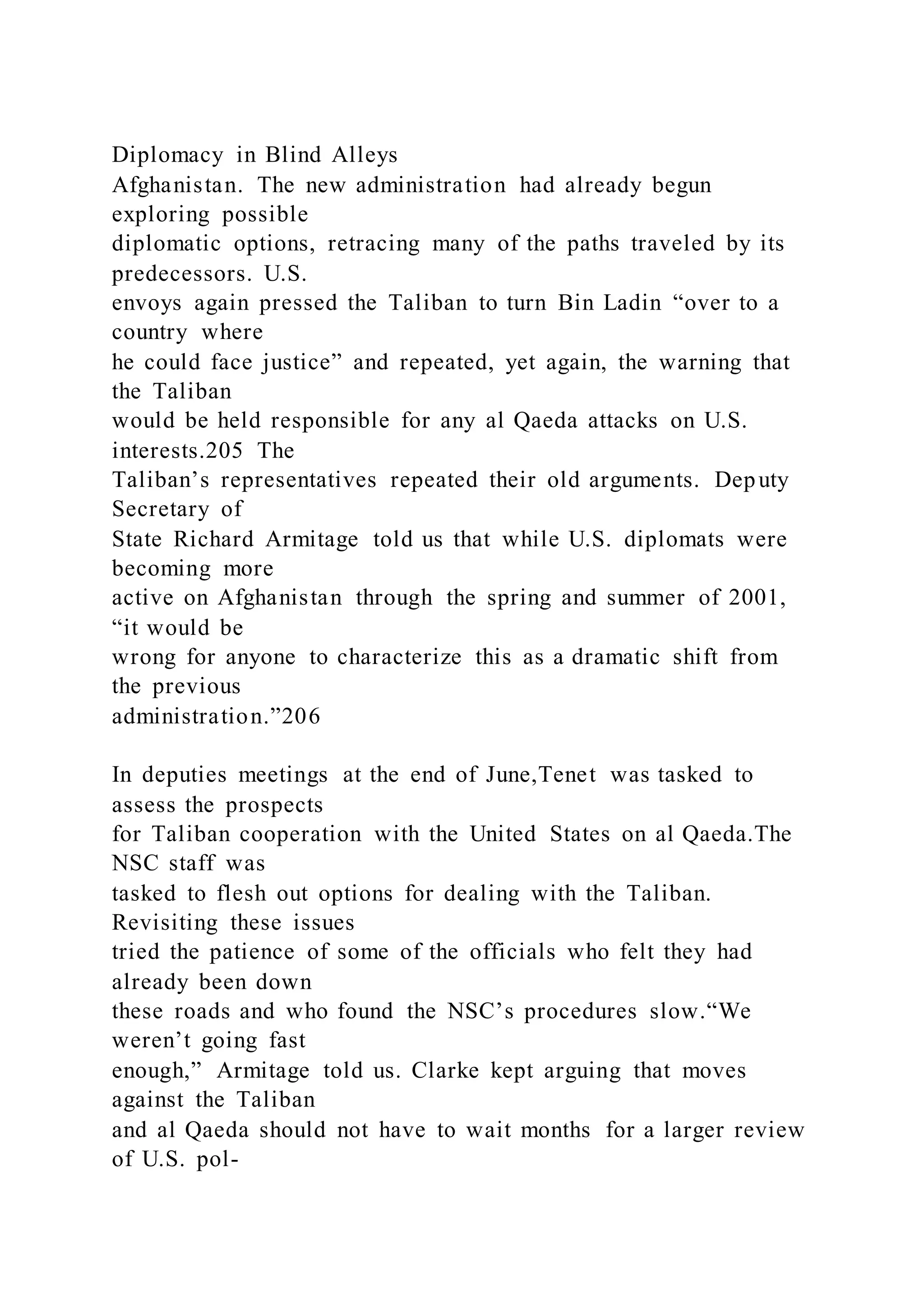 Diplomacy in Blind Alleys
Afghanistan. The new administration had already begun
exploring possible
diplomatic options, retracing many of the paths traveled by its
predecessors. U.S.
envoys again pressed the Taliban to turn Bin Ladin “over to a
country where
he could face justice” and repeated, yet again, the warning that
the Taliban
would be held responsible for any al Qaeda attacks on U.S.
interests.205 The
Taliban’s representatives repeated their old arguments. Deputy
Secretary of
State Richard Armitage told us that while U.S. diplomats were
becoming more
active on Afghanistan through the spring and summer of 2001,
“it would be
wrong for anyone to characterize this as a dramatic shift from
the previous
administration.”206
In deputies meetings at the end of June,Tenet was tasked to
assess the prospects
for Taliban cooperation with the United States on al Qaeda.The
NSC staff was
tasked to flesh out options for dealing with the Taliban.
Revisiting these issues
tried the patience of some of the officials who felt they had
already been down
these roads and who found the NSC’s procedures slow.“We
weren’t going fast
enough,” Armitage told us. Clarke kept arguing that moves
against the Taliban
and al Qaeda should not have to wait months for a larger review
of U.S. pol-
 