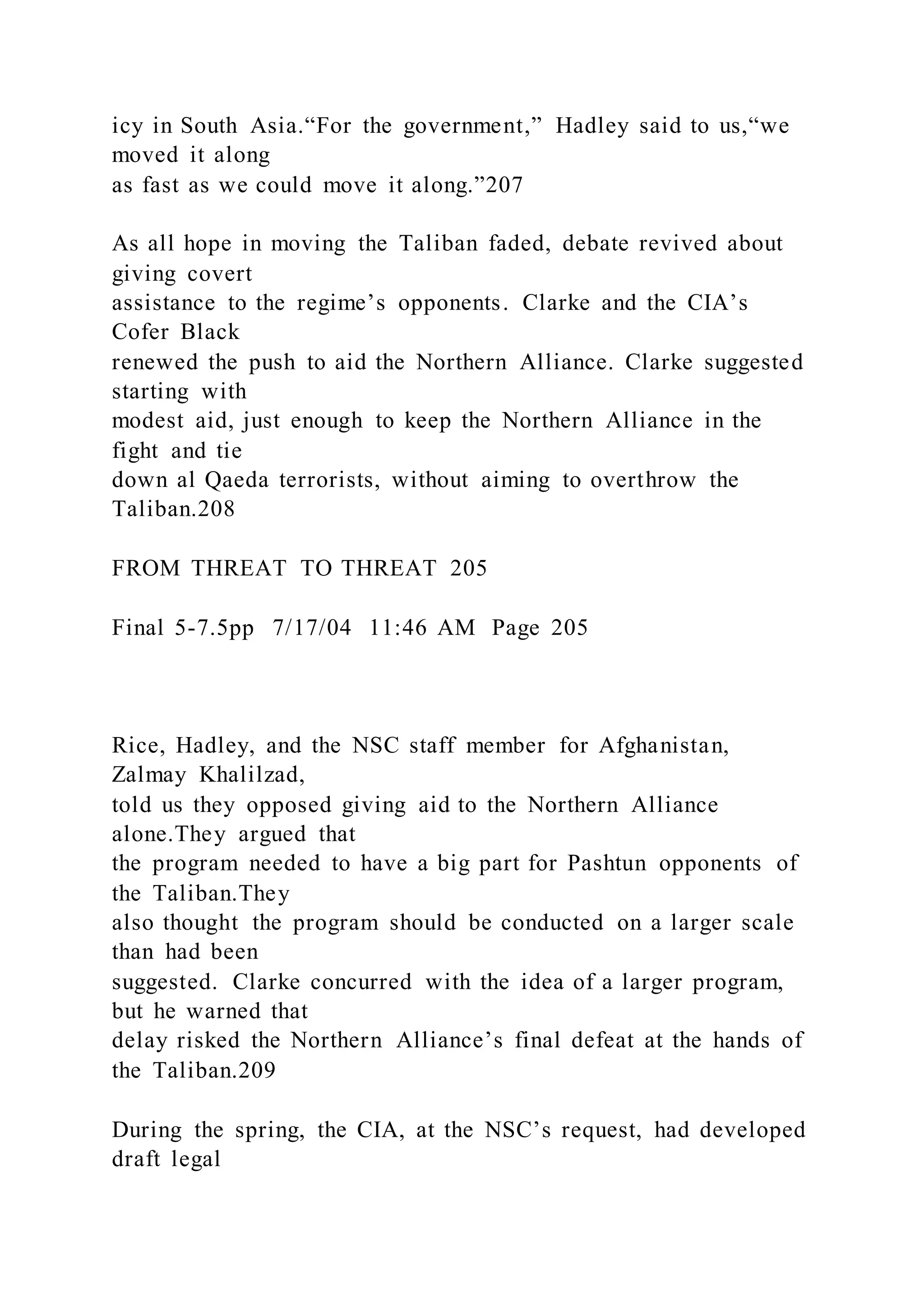 icy in South Asia.“For the government,” Hadley said to us,“we
moved it along
as fast as we could move it along.”207
As all hope in moving the Taliban faded, debate revived about
giving covert
assistance to the regime’s opponents. Clarke and the CIA’s
Cofer Black
renewed the push to aid the Northern Alliance. Clarke suggested
starting with
modest aid, just enough to keep the Northern Alliance in the
fight and tie
down al Qaeda terrorists, without aiming to overthrow the
Taliban.208
FROM THREAT TO THREAT 205
Final 5-7.5pp 7/17/04 11:46 AM Page 205
Rice, Hadley, and the NSC staff member for Afghanistan,
Zalmay Khalilzad,
told us they opposed giving aid to the Northern Alliance
alone.They argued that
the program needed to have a big part for Pashtun opponents of
the Taliban.They
also thought the program should be conducted on a larger scale
than had been
suggested. Clarke concurred with the idea of a larger program,
but he warned that
delay risked the Northern Alliance’s final defeat at the hands of
the Taliban.209
During the spring, the CIA, at the NSC’s request, had developed
draft legal
 