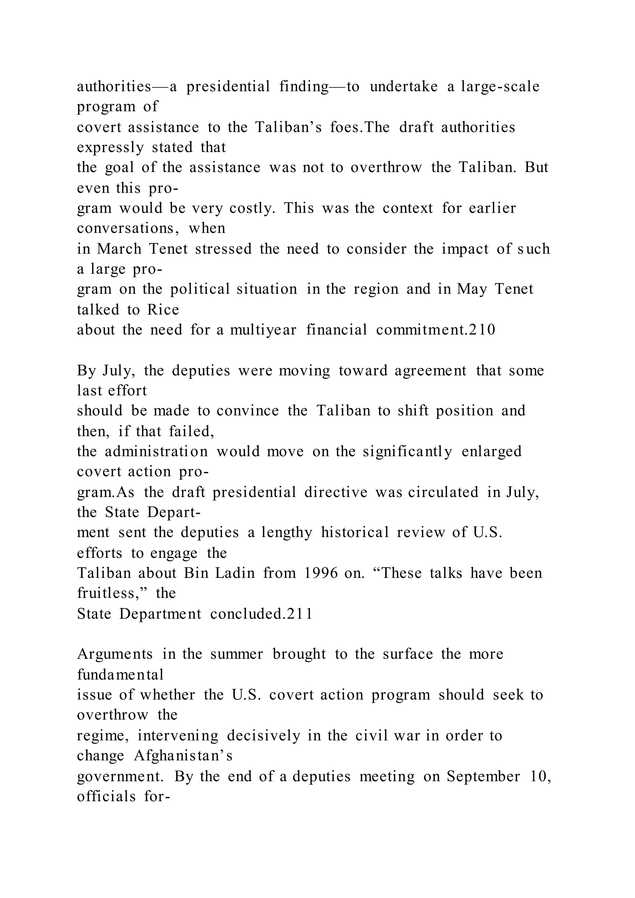 authorities—a presidential finding—to undertake a large-scale
program of
covert assistance to the Taliban’s foes.The draft authorities
expressly stated that
the goal of the assistance was not to overthrow the Taliban. But
even this pro-
gram would be very costly. This was the context for earlier
conversations, when
in March Tenet stressed the need to consider the impact of s uch
a large pro-
gram on the political situation in the region and in May Tenet
talked to Rice
about the need for a multiyear financial commitment.210
By July, the deputies were moving toward agreement that some
last effort
should be made to convince the Taliban to shift position and
then, if that failed,
the administration would move on the significantly enlarged
covert action pro-
gram.As the draft presidential directive was circulated in July,
the State Depart-
ment sent the deputies a lengthy historical review of U.S.
efforts to engage the
Taliban about Bin Ladin from 1996 on. “These talks have been
fruitless,” the
State Department concluded.211
Arguments in the summer brought to the surface the more
fundamental
issue of whether the U.S. covert action program should seek to
overthrow the
regime, intervening decisively in the civil war in order to
change Afghanistan’s
government. By the end of a deputies meeting on September 10,
officials for-
 
