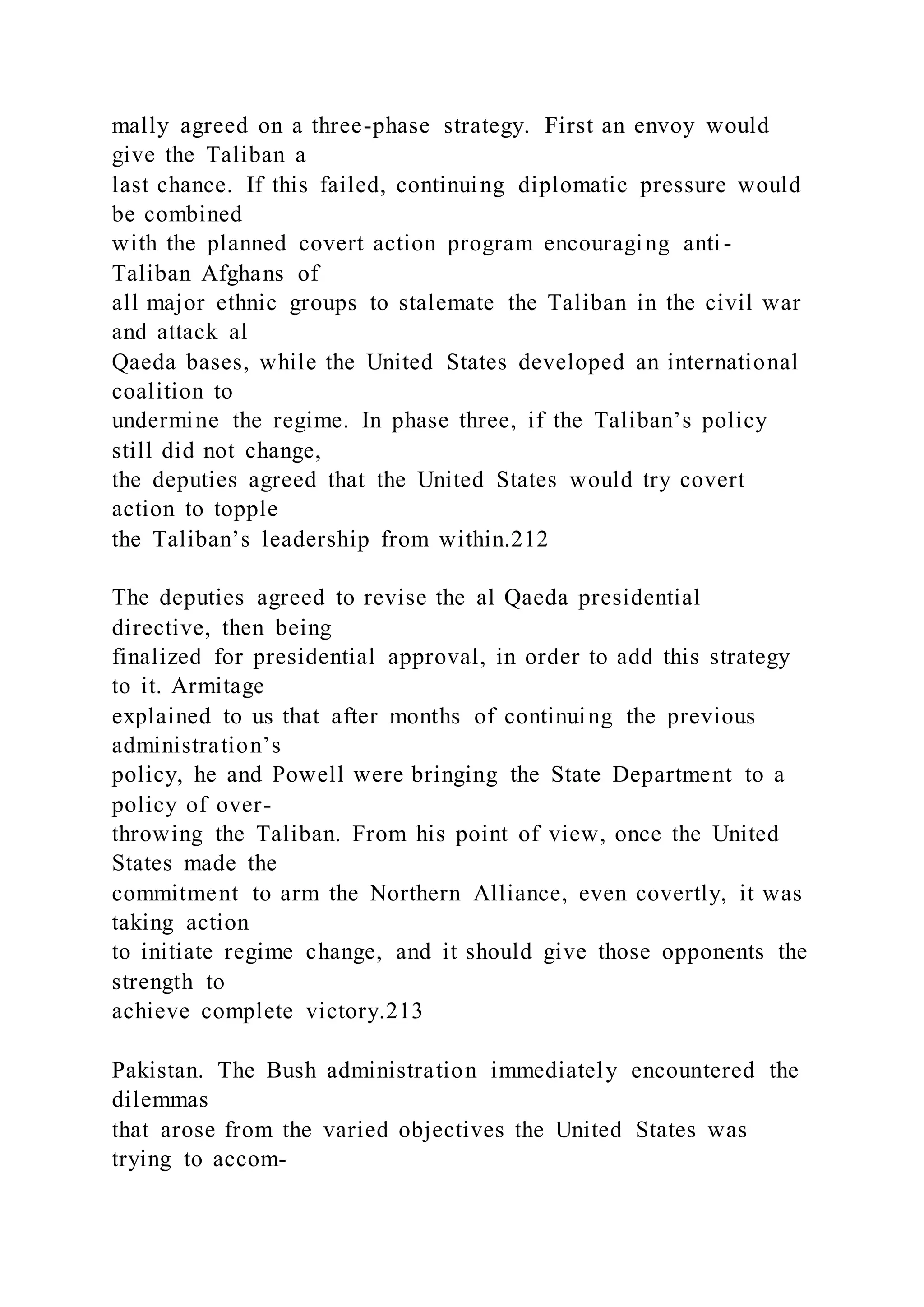 mally agreed on a three-phase strategy. First an envoy would
give the Taliban a
last chance. If this failed, continuing diplomatic pressure would
be combined
with the planned covert action program encouraging anti-
Taliban Afghans of
all major ethnic groups to stalemate the Taliban in the civil war
and attack al
Qaeda bases, while the United States developed an international
coalition to
undermine the regime. In phase three, if the Taliban’s policy
still did not change,
the deputies agreed that the United States would try covert
action to topple
the Taliban’s leadership from within.212
The deputies agreed to revise the al Qaeda presidential
directive, then being
finalized for presidential approval, in order to add this strategy
to it. Armitage
explained to us that after months of continuing the previous
administration’s
policy, he and Powell were bringing the State Department to a
policy of over-
throwing the Taliban. From his point of view, once the United
States made the
commitment to arm the Northern Alliance, even covertly, it was
taking action
to initiate regime change, and it should give those opponents the
strength to
achieve complete victory.213
Pakistan. The Bush administration immediately encountered the
dilemmas
that arose from the varied objectives the United States was
trying to accom-
 