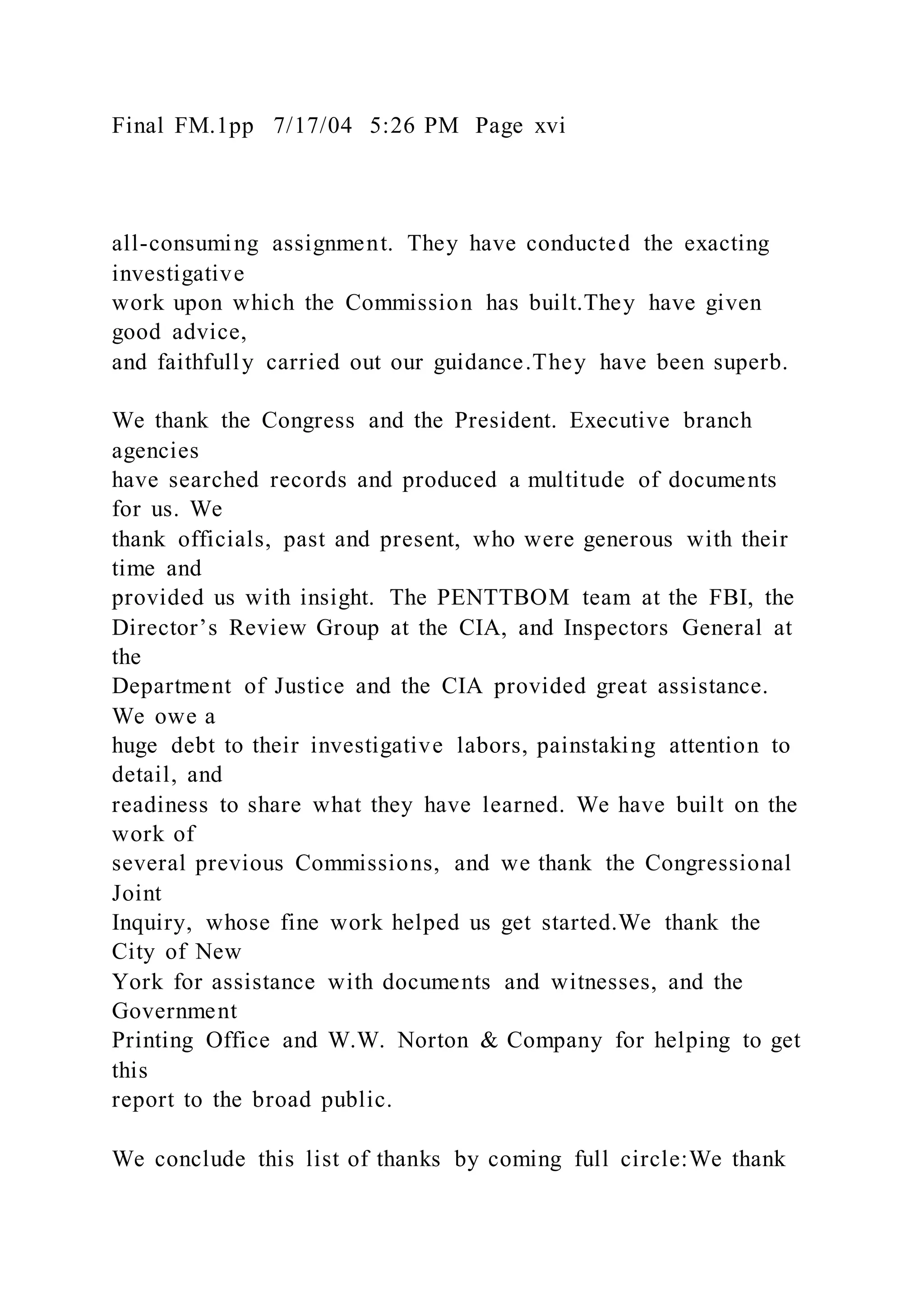 Final FM.1pp 7/17/04 5:26 PM Page xvi
all-consuming assignment. They have conducted the exacting
investigative
work upon which the Commission has built.They have given
good advice,
and faithfully carried out our guidance.They have been superb.
We thank the Congress and the President. Executive branch
agencies
have searched records and produced a multitude of documents
for us. We
thank officials, past and present, who were generous with their
time and
provided us with insight. The PENTTBOM team at the FBI, the
Director’s Review Group at the CIA, and Inspectors General at
the
Department of Justice and the CIA provided great assistance.
We owe a
huge debt to their investigative labors, painstaking attention to
detail, and
readiness to share what they have learned. We have built on the
work of
several previous Commissions, and we thank the Congressional
Joint
Inquiry, whose fine work helped us get started.We thank the
City of New
York for assistance with documents and witnesses, and the
Government
Printing Office and W.W. Norton & Company for helping to get
this
report to the broad public.
We conclude this list of thanks by coming full circle:We thank
 
