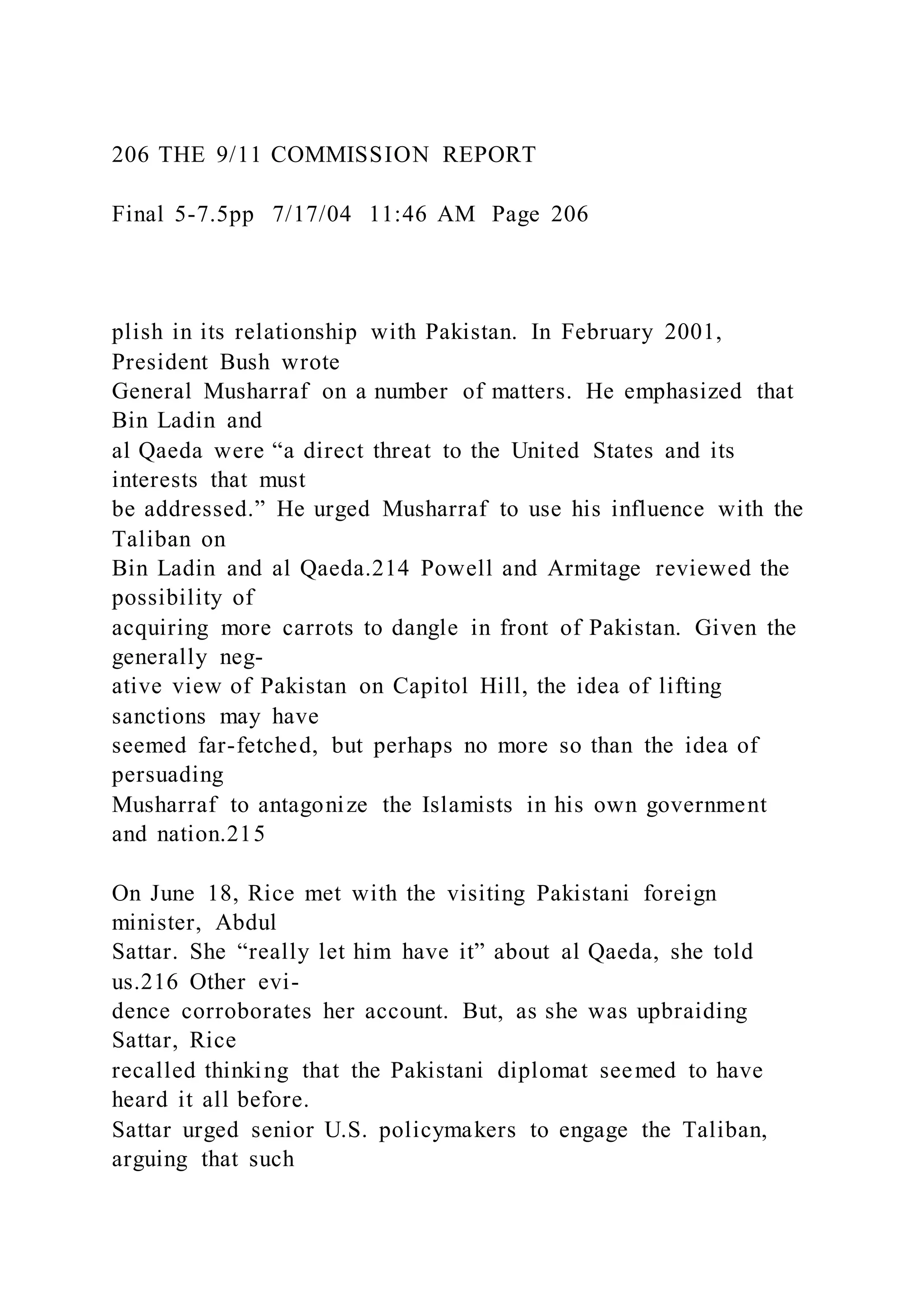206 THE 9/11 COMMISSION REPORT
Final 5-7.5pp 7/17/04 11:46 AM Page 206
plish in its relationship with Pakistan. In February 2001,
President Bush wrote
General Musharraf on a number of matters. He emphasized that
Bin Ladin and
al Qaeda were “a direct threat to the United States and its
interests that must
be addressed.” He urged Musharraf to use his influence with the
Taliban on
Bin Ladin and al Qaeda.214 Powell and Armitage reviewed the
possibility of
acquiring more carrots to dangle in front of Pakistan. Given the
generally neg-
ative view of Pakistan on Capitol Hill, the idea of lifting
sanctions may have
seemed far-fetched, but perhaps no more so than the idea of
persuading
Musharraf to antagonize the Islamists in his own government
and nation.215
On June 18, Rice met with the visiting Pakistani foreign
minister, Abdul
Sattar. She “really let him have it” about al Qaeda, she told
us.216 Other evi-
dence corroborates her account. But, as she was upbraiding
Sattar, Rice
recalled thinking that the Pakistani diplomat seemed to have
heard it all before.
Sattar urged senior U.S. policymakers to engage the Taliban,
arguing that such
 