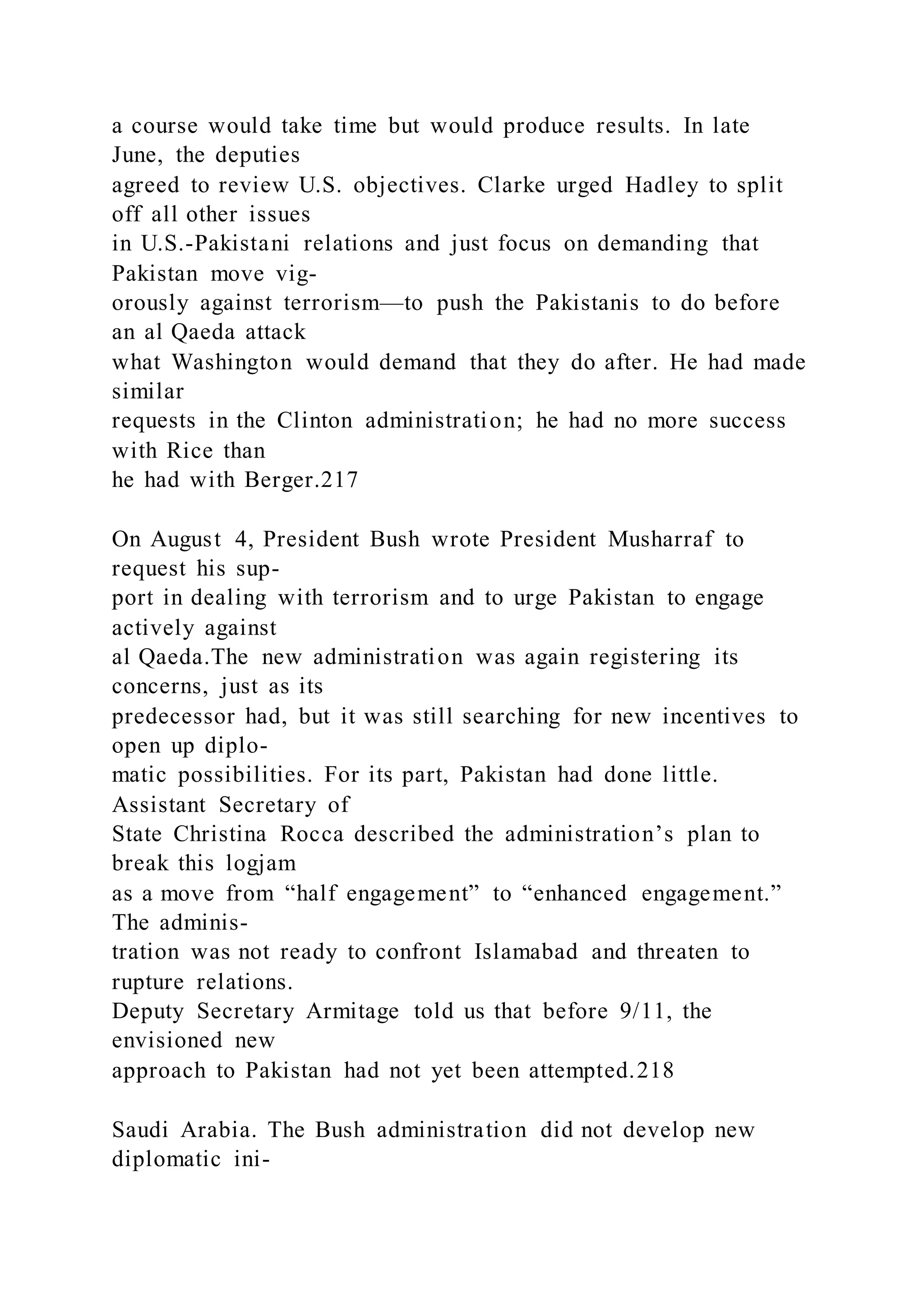 a course would take time but would produce results. In late
June, the deputies
agreed to review U.S. objectives. Clarke urged Hadley to split
off all other issues
in U.S.-Pakistani relations and just focus on demanding that
Pakistan move vig-
orously against terrorism—to push the Pakistanis to do before
an al Qaeda attack
what Washington would demand that they do after. He had made
similar
requests in the Clinton administration; he had no more success
with Rice than
he had with Berger.217
On August 4, President Bush wrote President Musharraf to
request his sup-
port in dealing with terrorism and to urge Pakistan to engage
actively against
al Qaeda.The new administration was again registering its
concerns, just as its
predecessor had, but it was still searching for new incentives to
open up diplo-
matic possibilities. For its part, Pakistan had done little.
Assistant Secretary of
State Christina Rocca described the administration’s plan to
break this logjam
as a move from “half engagement” to “enhanced engagement.”
The adminis-
tration was not ready to confront Islamabad and threaten to
rupture relations.
Deputy Secretary Armitage told us that before 9/11, the
envisioned new
approach to Pakistan had not yet been attempted.218
Saudi Arabia. The Bush administration did not develop new
diplomatic ini-
 