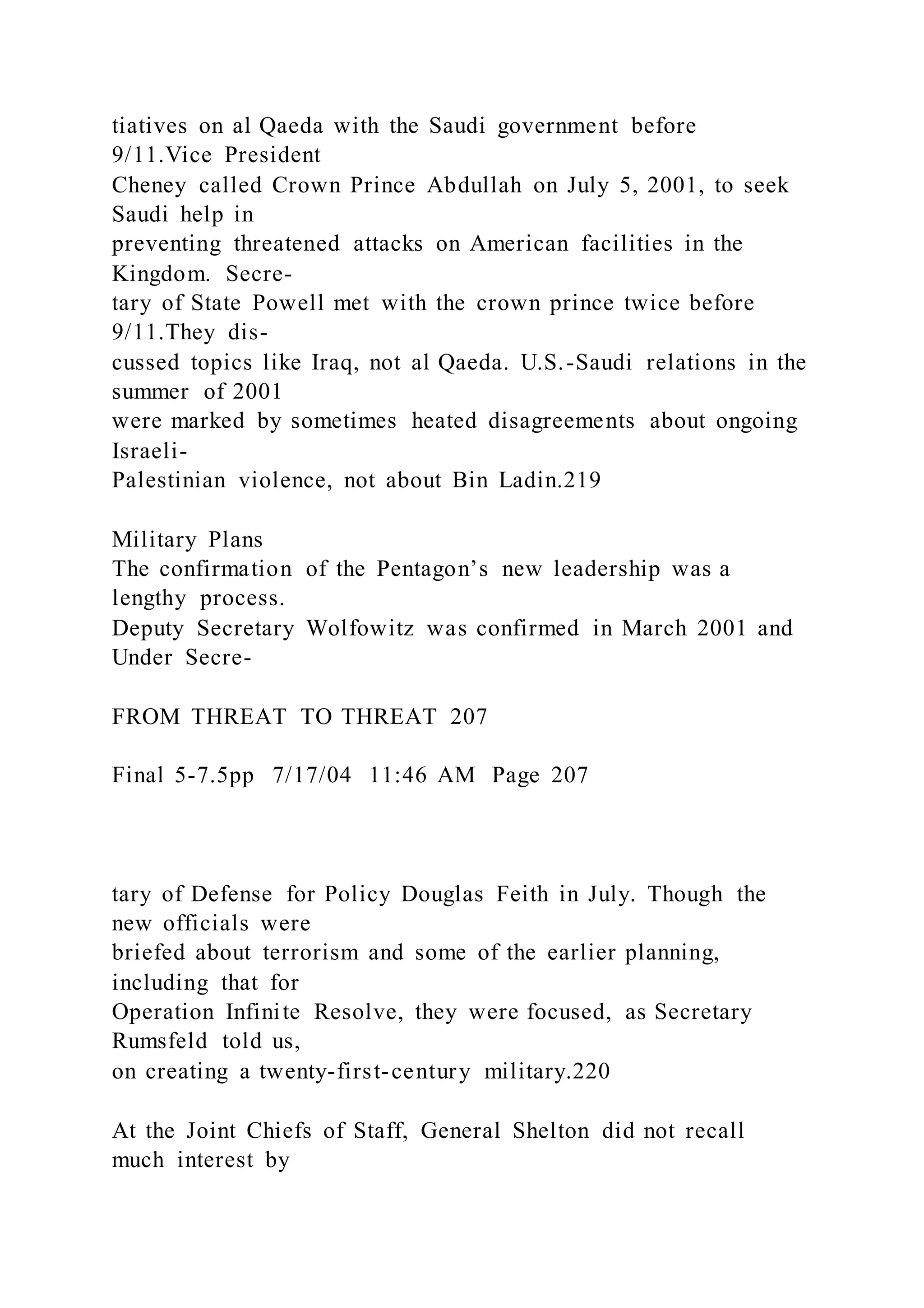 tiatives on al Qaeda with the Saudi government before
9/11.Vice President
Cheney called Crown Prince Abdullah on July 5, 2001, to seek
Saudi help in
preventing threatened attacks on American facilities in the
Kingdom. Secre-
tary of State Powell met with the crown prince twice before
9/11.They dis-
cussed topics like Iraq, not al Qaeda. U.S.-Saudi relations in the
summer of 2001
were marked by sometimes heated disagreements about ongoing
Israeli-
Palestinian violence, not about Bin Ladin.219
Military Plans
The confirmation of the Pentagon’s new leadership was a
lengthy process.
Deputy Secretary Wolfowitz was confirmed in March 2001 and
Under Secre-
FROM THREAT TO THREAT 207
Final 5-7.5pp 7/17/04 11:46 AM Page 207
tary of Defense for Policy Douglas Feith in July. Though the
new officials were
briefed about terrorism and some of the earlier planning,
including that for
Operation Infinite Resolve, they were focused, as Secretary
Rumsfeld told us,
on creating a twenty-first-century military.220
At the Joint Chiefs of Staff, General Shelton did not recall
much interest by
 