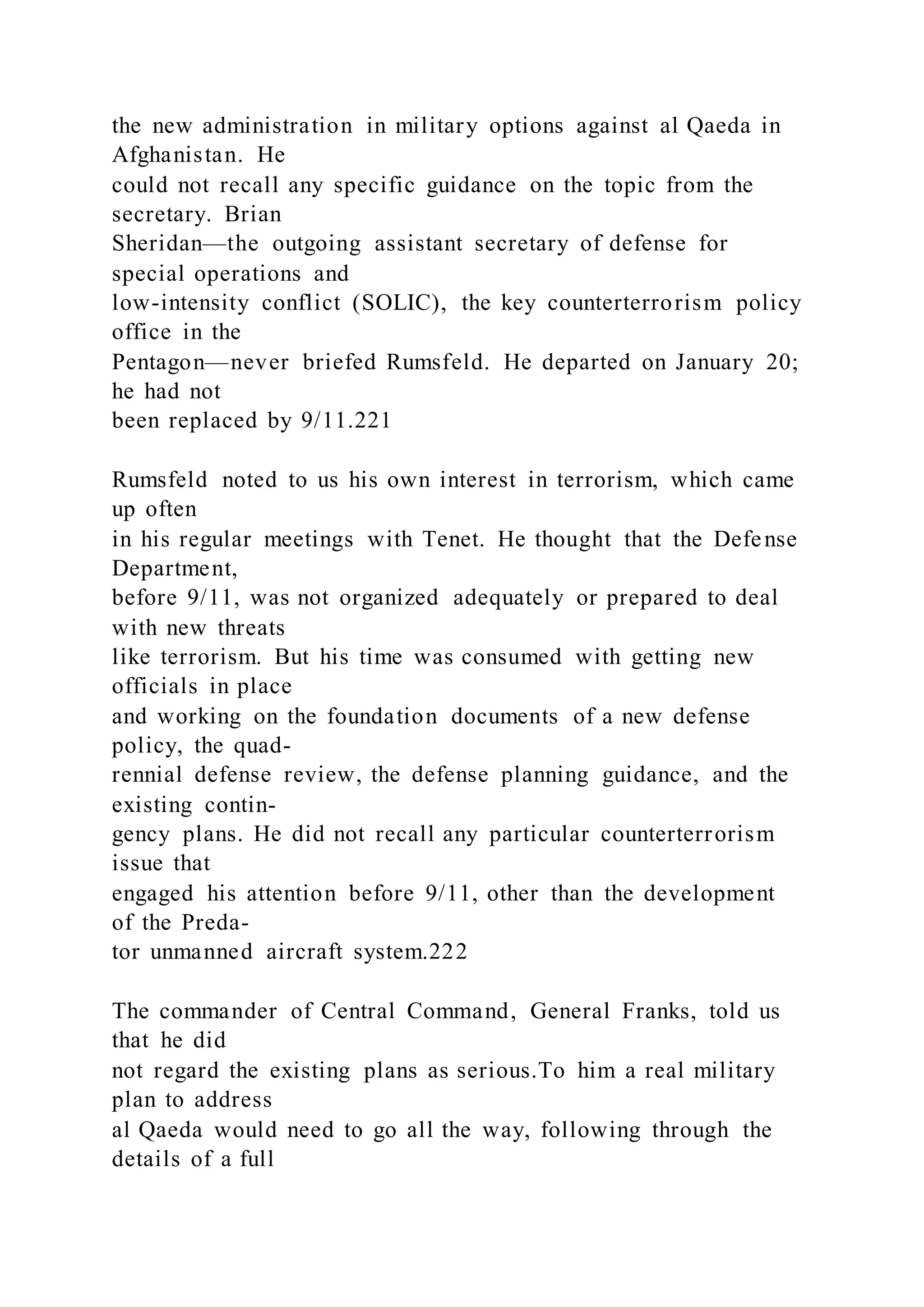 the new administration in military options against al Qaeda in
Afghanistan. He
could not recall any specific guidance on the topic from the
secretary. Brian
Sheridan—the outgoing assistant secretary of defense for
special operations and
low-intensity conflict (SOLIC), the key counterterrorism policy
office in the
Pentagon—never briefed Rumsfeld. He departed on January 20;
he had not
been replaced by 9/11.221
Rumsfeld noted to us his own interest in terrorism, which came
up often
in his regular meetings with Tenet. He thought that the Defense
Department,
before 9/11, was not organized adequately or prepared to deal
with new threats
like terrorism. But his time was consumed with getting new
officials in place
and working on the foundation documents of a new defense
policy, the quad-
rennial defense review, the defense planning guidance, and the
existing contin-
gency plans. He did not recall any particular counterterrorism
issue that
engaged his attention before 9/11, other than the development
of the Preda-
tor unmanned aircraft system.222
The commander of Central Command, General Franks, told us
that he did
not regard the existing plans as serious.To him a real military
plan to address
al Qaeda would need to go all the way, following through the
details of a full
 