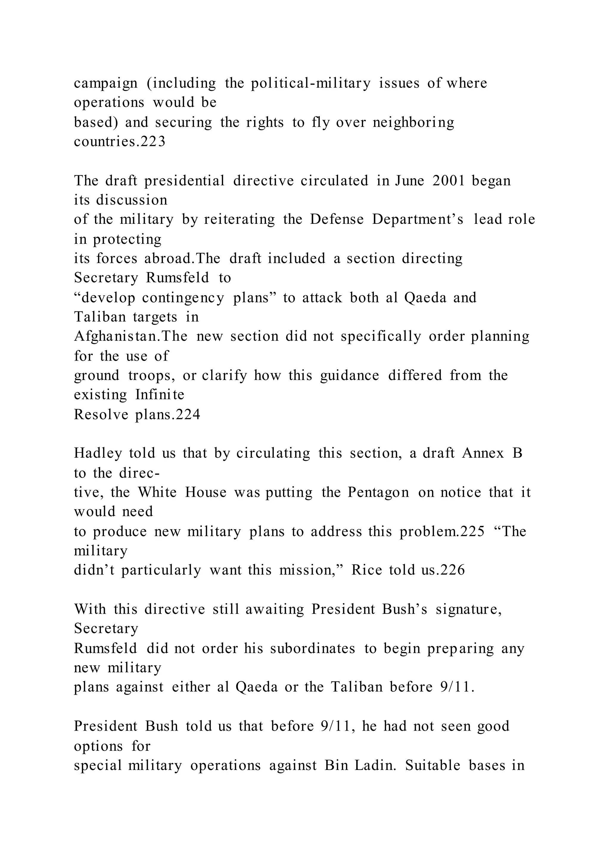 campaign (including the political-military issues of where
operations would be
based) and securing the rights to fly over neighboring
countries.223
The draft presidential directive circulated in June 2001 began
its discussion
of the military by reiterating the Defense Department’s lead role
in protecting
its forces abroad.The draft included a section directing
Secretary Rumsfeld to
“develop contingency plans” to attack both al Qaeda and
Taliban targets in
Afghanistan.The new section did not specifically order planning
for the use of
ground troops, or clarify how this guidance differed from the
existing Infinite
Resolve plans.224
Hadley told us that by circulating this section, a draft Annex B
to the direc-
tive, the White House was putting the Pentagon on notice that it
would need
to produce new military plans to address this problem.225 “The
military
didn’t particularly want this mission,” Rice told us.226
With this directive still awaiting President Bush’s signature,
Secretary
Rumsfeld did not order his subordinates to begin preparing any
new military
plans against either al Qaeda or the Taliban before 9/11.
President Bush told us that before 9/11, he had not seen good
options for
special military operations against Bin Ladin. Suitable bases in
 