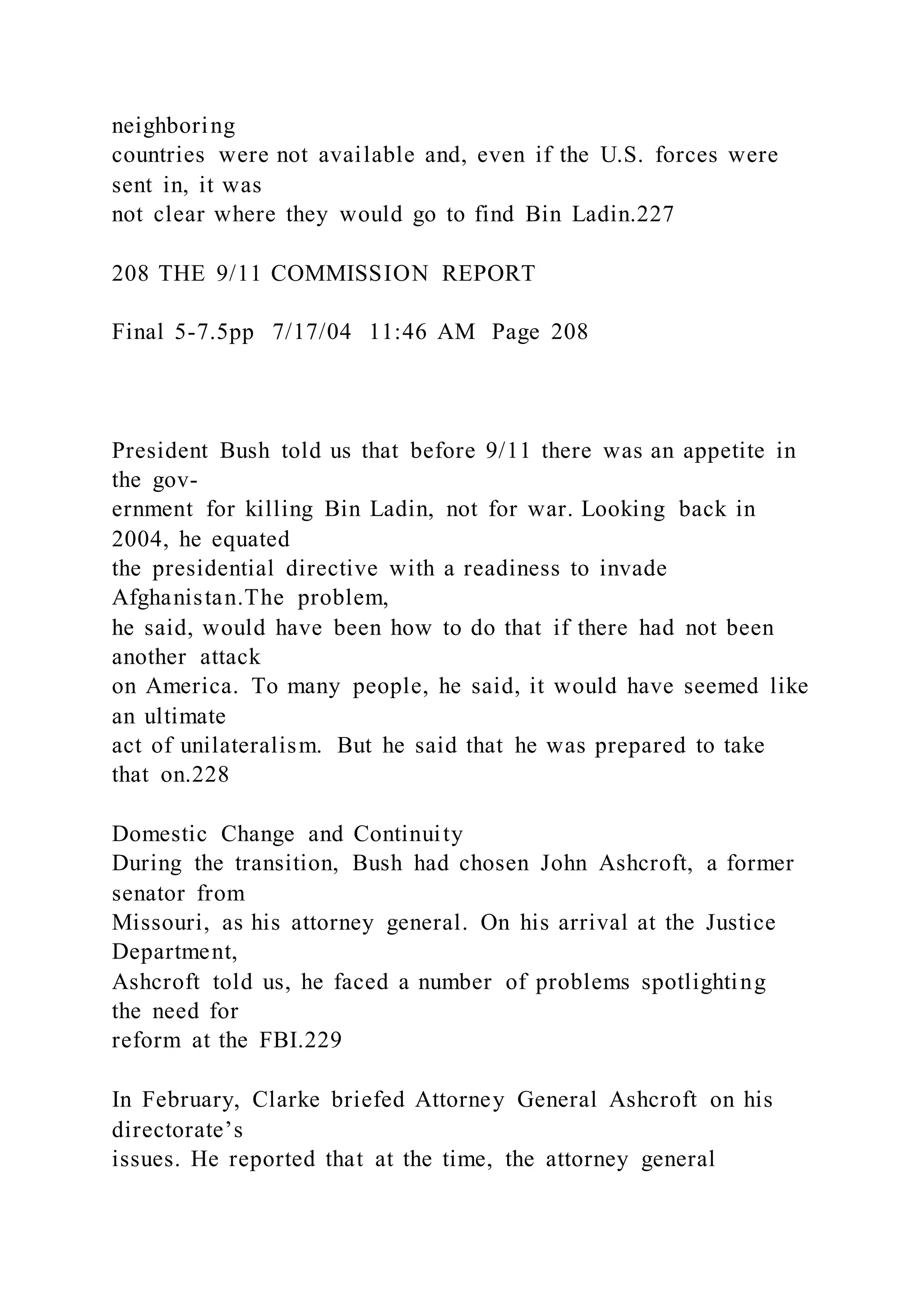 neighboring
countries were not available and, even if the U.S. forces were
sent in, it was
not clear where they would go to find Bin Ladin.227
208 THE 9/11 COMMISSION REPORT
Final 5-7.5pp 7/17/04 11:46 AM Page 208
President Bush told us that before 9/11 there was an appetite in
the gov-
ernment for killing Bin Ladin, not for war. Looking back in
2004, he equated
the presidential directive with a readiness to invade
Afghanistan.The problem,
he said, would have been how to do that if there had not been
another attack
on America. To many people, he said, it would have seemed like
an ultimate
act of unilateralism. But he said that he was prepared to take
that on.228
Domestic Change and Continuity
During the transition, Bush had chosen John Ashcroft, a former
senator from
Missouri, as his attorney general. On his arrival at the Justice
Department,
Ashcroft told us, he faced a number of problems spotlighting
the need for
reform at the FBI.229
In February, Clarke briefed Attorney General Ashcroft on his
directorate’s
issues. He reported that at the time, the attorney general
 
