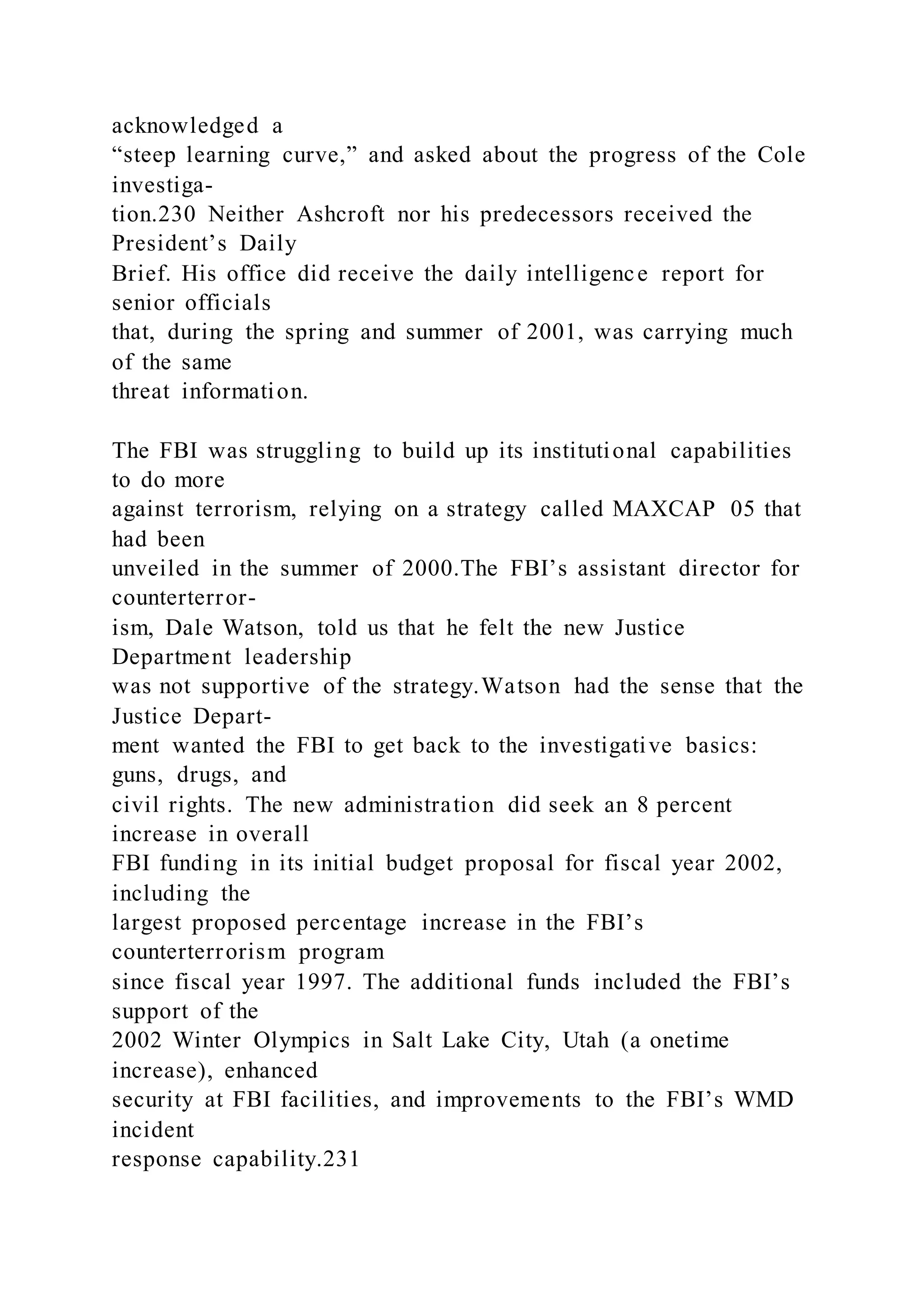 acknowledged a
“steep learning curve,” and asked about the progress of the Cole
investiga-
tion.230 Neither Ashcroft nor his predecessors received the
President’s Daily
Brief. His office did receive the daily intelligence report for
senior officials
that, during the spring and summer of 2001, was carrying much
of the same
threat information.
The FBI was struggling to build up its institutional capabilities
to do more
against terrorism, relying on a strategy called MAXCAP 05 that
had been
unveiled in the summer of 2000.The FBI’s assistant director for
counterterror-
ism, Dale Watson, told us that he felt the new Justice
Department leadership
was not supportive of the strategy.Watson had the sense that the
Justice Depart-
ment wanted the FBI to get back to the investigative basics:
guns, drugs, and
civil rights. The new administration did seek an 8 percent
increase in overall
FBI funding in its initial budget proposal for fiscal year 2002,
including the
largest proposed percentage increase in the FBI’s
counterterrorism program
since fiscal year 1997. The additional funds included the FBI’s
support of the
2002 Winter Olympics in Salt Lake City, Utah (a onetime
increase), enhanced
security at FBI facilities, and improvements to the FBI’s WMD
incident
response capability.231
 