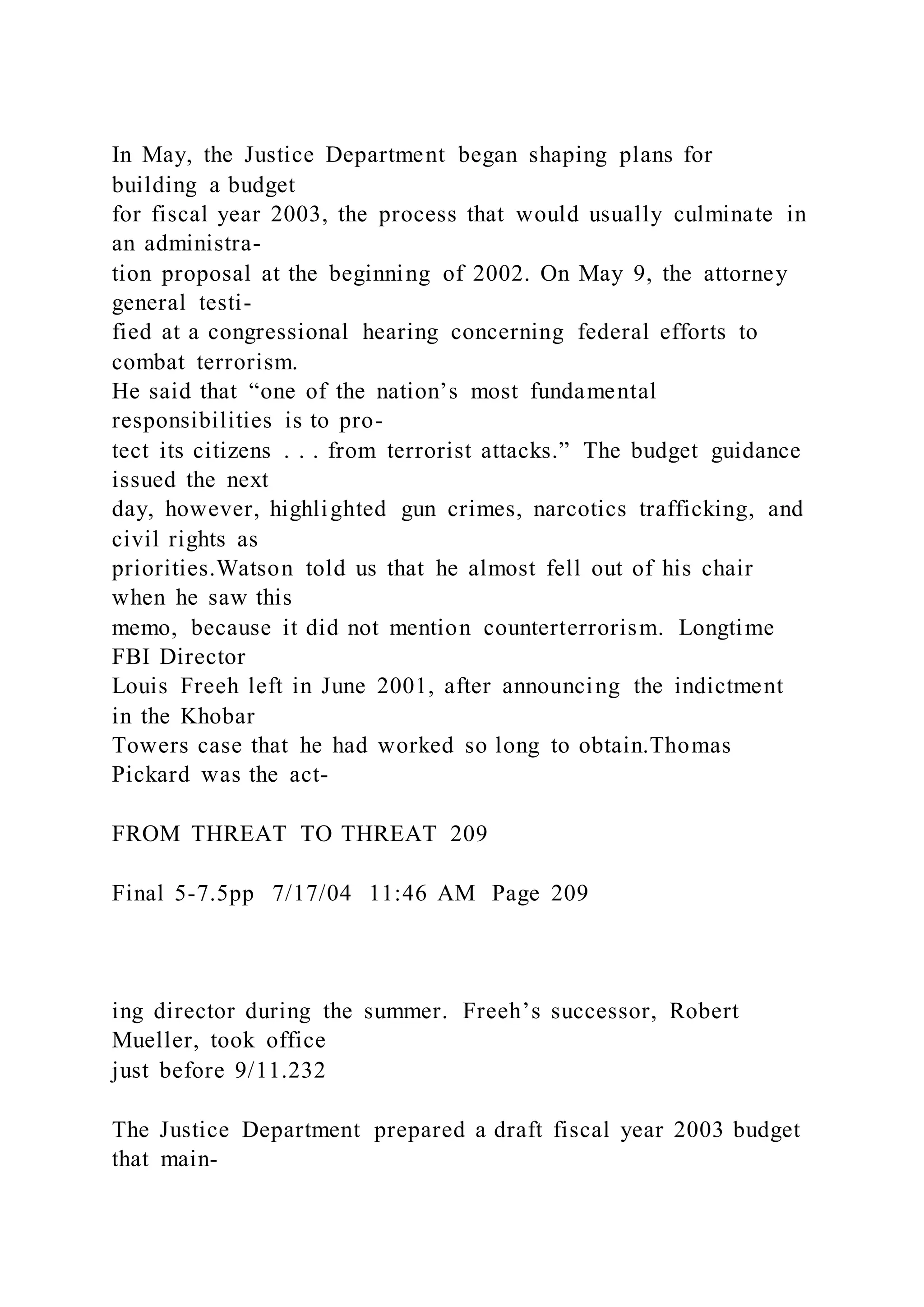 In May, the Justice Department began shaping plans for
building a budget
for fiscal year 2003, the process that would usually culminate in
an administra-
tion proposal at the beginning of 2002. On May 9, the attorney
general testi-
fied at a congressional hearing concerning federal efforts to
combat terrorism.
He said that “one of the nation’s most fundamental
responsibilities is to pro-
tect its citizens . . . from terrorist attacks.” The budget guidance
issued the next
day, however, highlighted gun crimes, narcotics trafficking, and
civil rights as
priorities.Watson told us that he almost fell out of his chair
when he saw this
memo, because it did not mention counterterrorism. Longtime
FBI Director
Louis Freeh left in June 2001, after announcing the indictment
in the Khobar
Towers case that he had worked so long to obtain.Thomas
Pickard was the act-
FROM THREAT TO THREAT 209
Final 5-7.5pp 7/17/04 11:46 AM Page 209
ing director during the summer. Freeh’s successor, Robert
Mueller, took office
just before 9/11.232
The Justice Department prepared a draft fiscal year 2003 budget
that main-
 