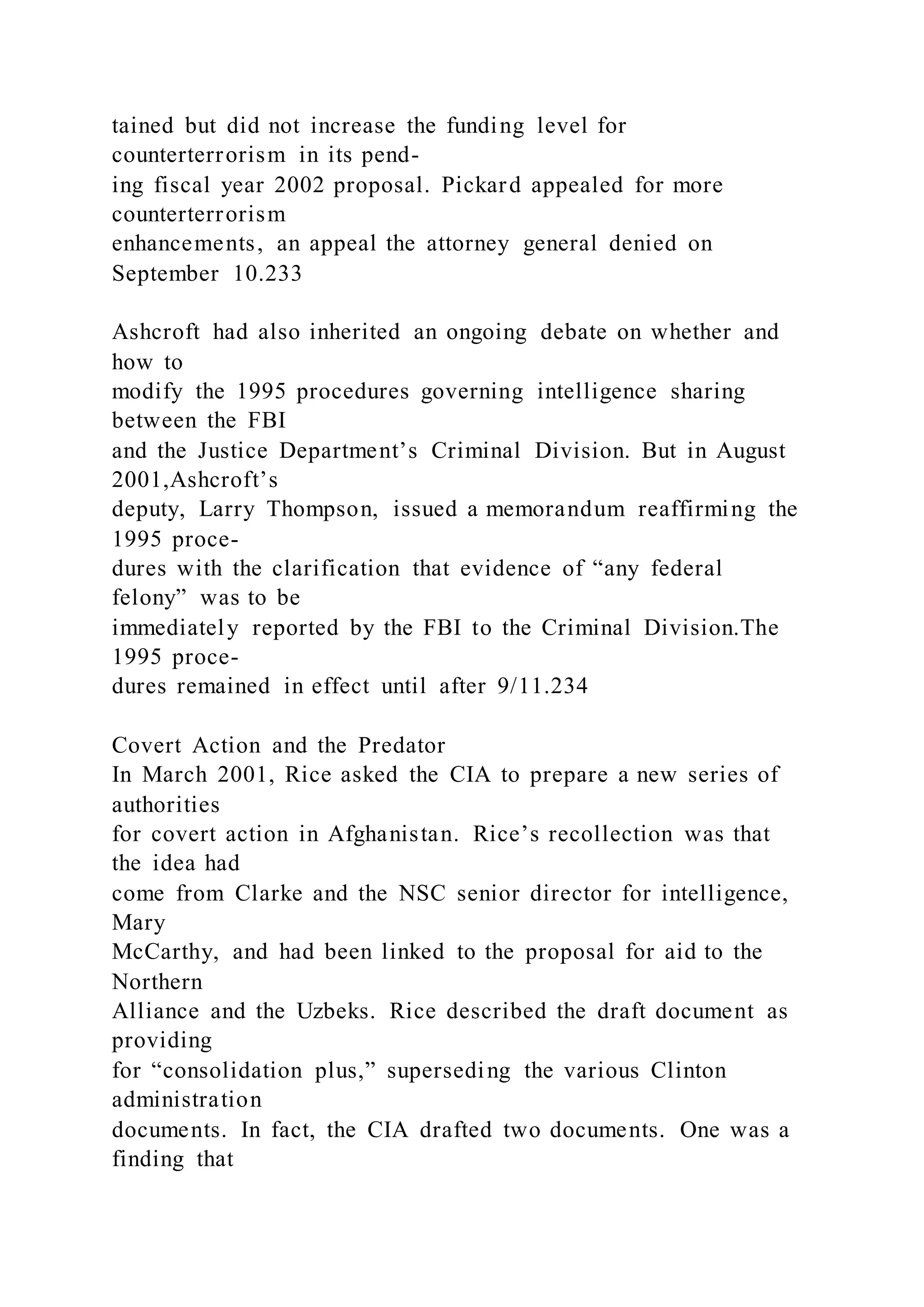 tained but did not increase the funding level for
counterterrorism in its pend-
ing fiscal year 2002 proposal. Pickard appealed for more
counterterrorism
enhancements, an appeal the attorney general denied on
September 10.233
Ashcroft had also inherited an ongoing debate on whether and
how to
modify the 1995 procedures governing intelligence sharing
between the FBI
and the Justice Department’s Criminal Division. But in August
2001,Ashcroft’s
deputy, Larry Thompson, issued a memorandum reaffirming the
1995 proce-
dures with the clarification that evidence of “any federal
felony” was to be
immediately reported by the FBI to the Criminal Division.The
1995 proce-
dures remained in effect until after 9/11.234
Covert Action and the Predator
In March 2001, Rice asked the CIA to prepare a new series of
authorities
for covert action in Afghanistan. Rice’s recollection was that
the idea had
come from Clarke and the NSC senior director for intelligence,
Mary
McCarthy, and had been linked to the proposal for aid to the
Northern
Alliance and the Uzbeks. Rice described the draft document as
providing
for “consolidation plus,” superseding the various Clinton
administration
documents. In fact, the CIA drafted two documents. One was a
finding that
 