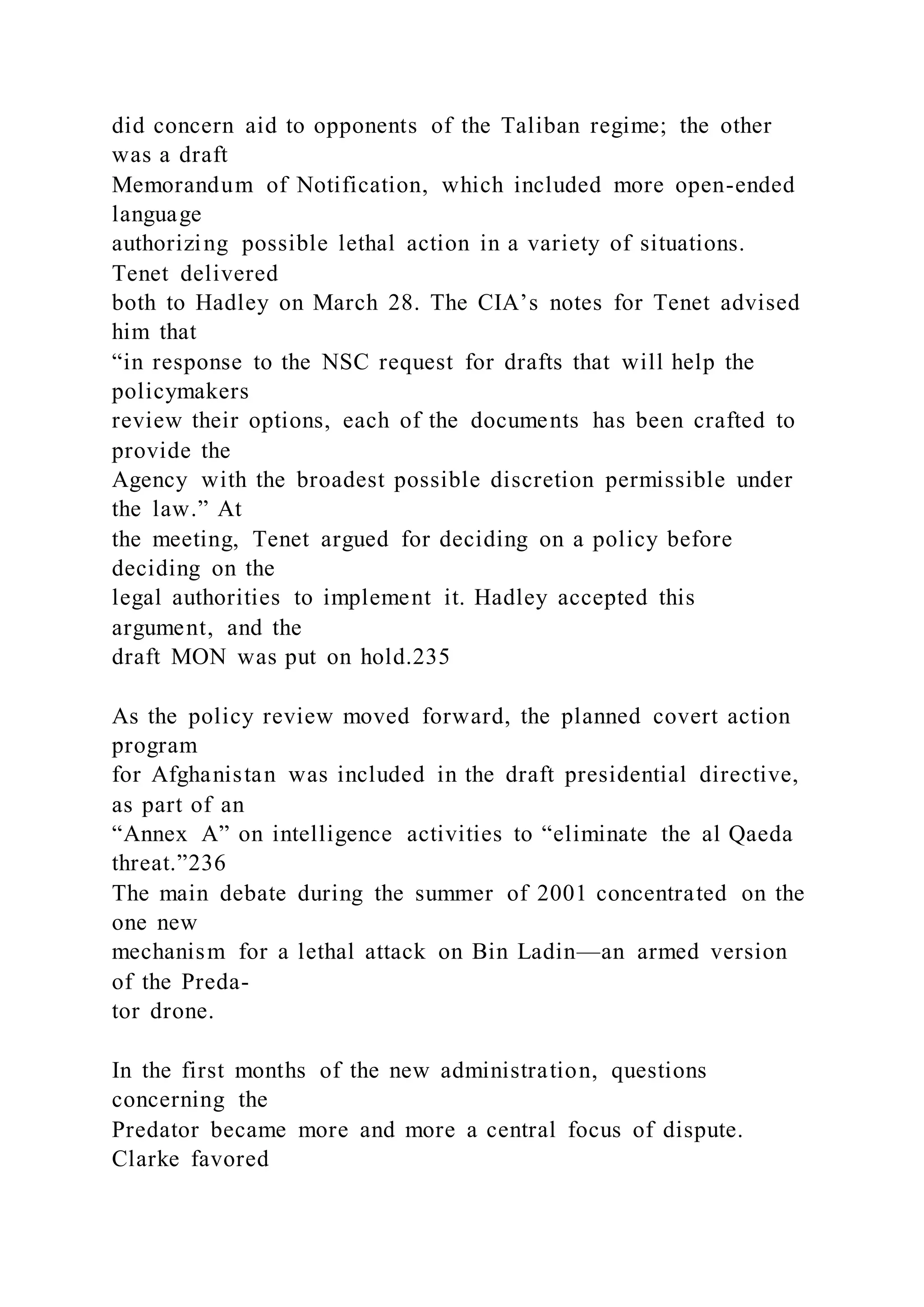 did concern aid to opponents of the Taliban regime; the other
was a draft
Memorandum of Notification, which included more open-ended
language
authorizing possible lethal action in a variety of situations.
Tenet delivered
both to Hadley on March 28. The CIA’s notes for Tenet advised
him that
“in response to the NSC request for drafts that will help the
policymakers
review their options, each of the documents has been crafted to
provide the
Agency with the broadest possible discretion permissible under
the law.” At
the meeting, Tenet argued for deciding on a policy before
deciding on the
legal authorities to implement it. Hadley accepted this
argument, and the
draft MON was put on hold.235
As the policy review moved forward, the planned covert action
program
for Afghanistan was included in the draft presidential directive,
as part of an
“Annex A” on intelligence activities to “eliminate the al Qaeda
threat.”236
The main debate during the summer of 2001 concentrated on the
one new
mechanism for a lethal attack on Bin Ladin—an armed version
of the Preda-
tor drone.
In the first months of the new administration, questions
concerning the
Predator became more and more a central focus of dispute.
Clarke favored
 