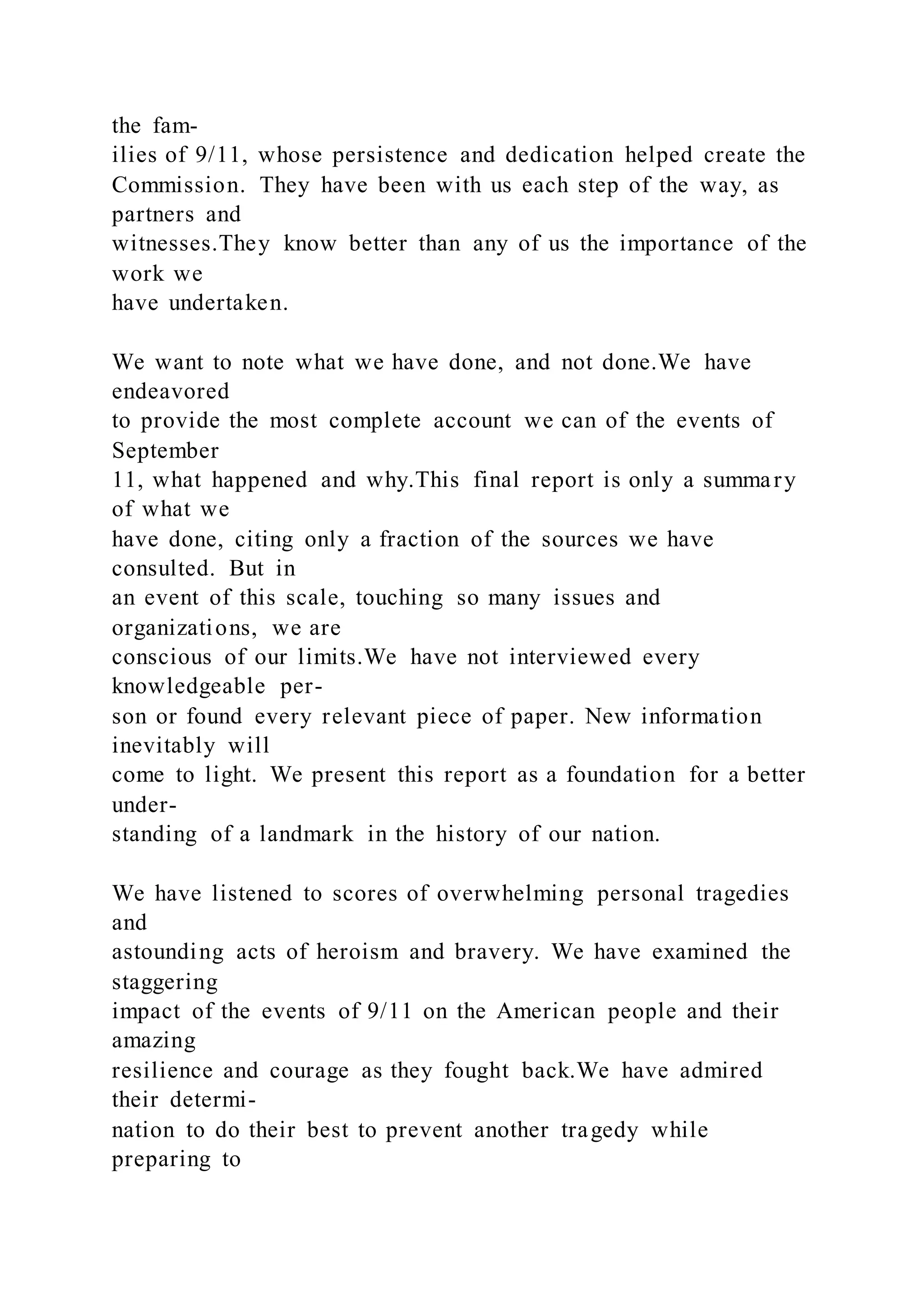 the fam-
ilies of 9/11, whose persistence and dedication helped create the
Commission. They have been with us each step of the way, as
partners and
witnesses.They know better than any of us the importance of the
work we
have undertaken.
We want to note what we have done, and not done.We have
endeavored
to provide the most complete account we can of the events of
September
11, what happened and why.This final report is only a summary
of what we
have done, citing only a fraction of the sources we have
consulted. But in
an event of this scale, touching so many issues and
organizations, we are
conscious of our limits.We have not interviewed every
knowledgeable per-
son or found every relevant piece of paper. New information
inevitably will
come to light. We present this report as a foundation for a better
under-
standing of a landmark in the history of our nation.
We have listened to scores of overwhelming personal tragedies
and
astounding acts of heroism and bravery. We have examined the
staggering
impact of the events of 9/11 on the American people and their
amazing
resilience and courage as they fought back.We have admired
their determi-
nation to do their best to prevent another tragedy while
preparing to
 