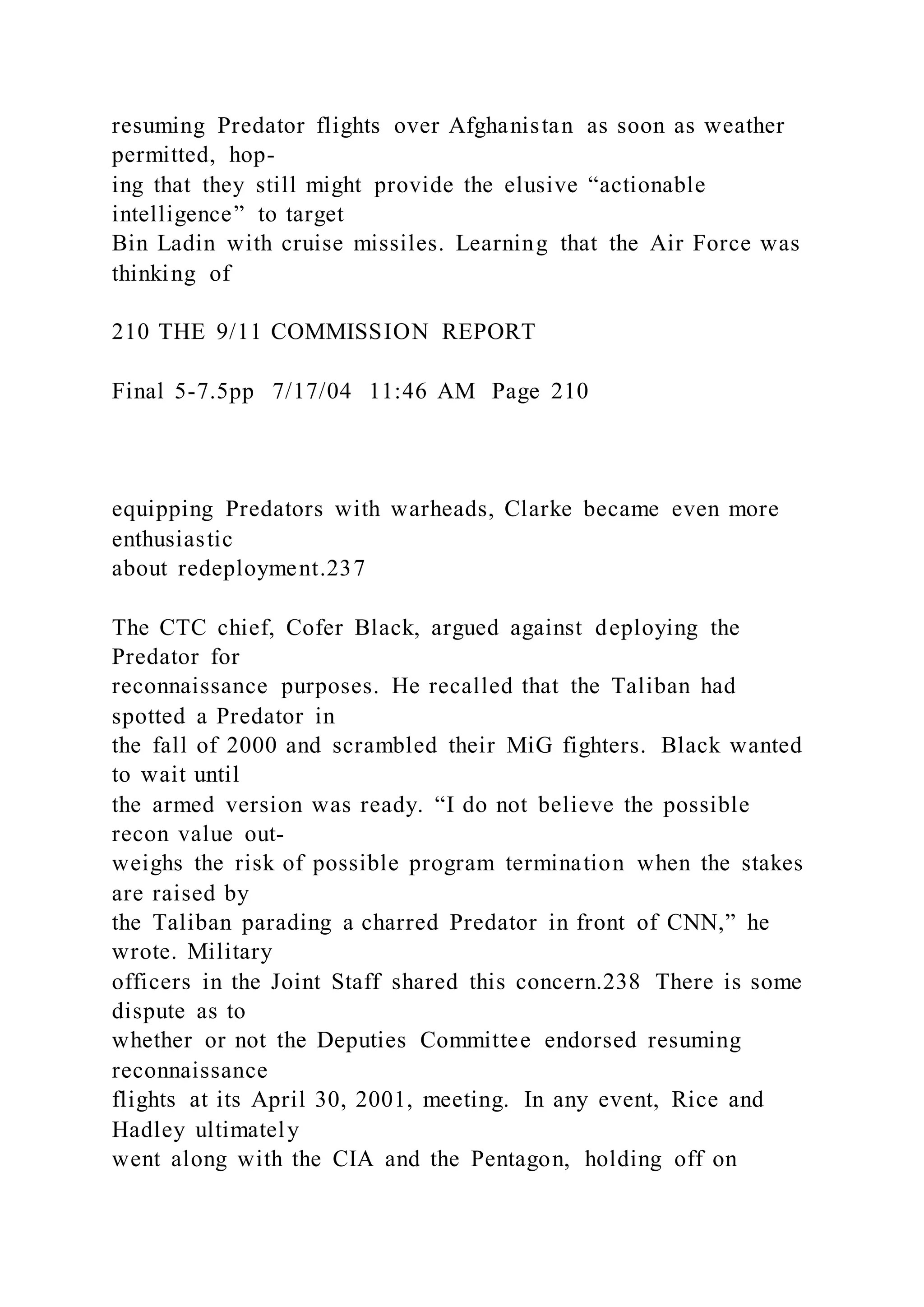 resuming Predator flights over Afghanistan as soon as weather
permitted, hop-
ing that they still might provide the elusive “actionable
intelligence” to target
Bin Ladin with cruise missiles. Learning that the Air Force was
thinking of
210 THE 9/11 COMMISSION REPORT
Final 5-7.5pp 7/17/04 11:46 AM Page 210
equipping Predators with warheads, Clarke became even more
enthusiastic
about redeployment.237
The CTC chief, Cofer Black, argued against deploying the
Predator for
reconnaissance purposes. He recalled that the Taliban had
spotted a Predator in
the fall of 2000 and scrambled their MiG fighters. Black wanted
to wait until
the armed version was ready. “I do not believe the possible
recon value out-
weighs the risk of possible program termination when the stakes
are raised by
the Taliban parading a charred Predator in front of CNN,” he
wrote. Military
officers in the Joint Staff shared this concern.238 There is some
dispute as to
whether or not the Deputies Committee endorsed resuming
reconnaissance
flights at its April 30, 2001, meeting. In any event, Rice and
Hadley ultimately
went along with the CIA and the Pentagon, holding off on
 