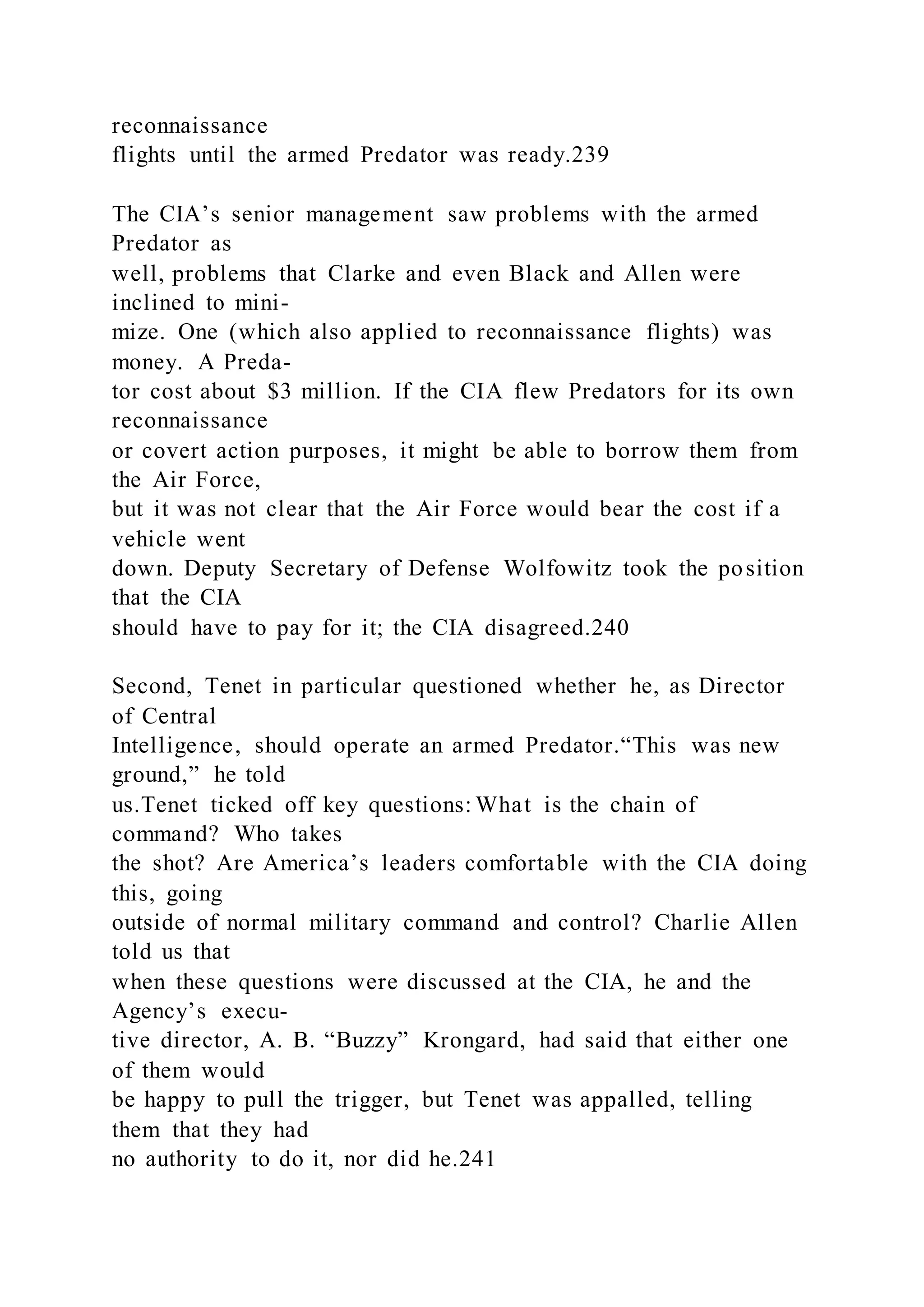 reconnaissance
flights until the armed Predator was ready.239
The CIA’s senior management saw problems with the armed
Predator as
well, problems that Clarke and even Black and Allen were
inclined to mini-
mize. One (which also applied to reconnaissance flights) was
money. A Preda-
tor cost about $3 million. If the CIA flew Predators for its own
reconnaissance
or covert action purposes, it might be able to borrow them from
the Air Force,
but it was not clear that the Air Force would bear the cost if a
vehicle went
down. Deputy Secretary of Defense Wolfowitz took the position
that the CIA
should have to pay for it; the CIA disagreed.240
Second, Tenet in particular questioned whether he, as Director
of Central
Intelligence, should operate an armed Predator.“This was new
ground,” he told
us.Tenet ticked off key questions: What is the chain of
command? Who takes
the shot? Are America’s leaders comfortable with the CIA doing
this, going
outside of normal military command and control? Charlie Allen
told us that
when these questions were discussed at the CIA, he and the
Agency’s execu-
tive director, A. B. “Buzzy” Krongard, had said that either one
of them would
be happy to pull the trigger, but Tenet was appalled, telling
them that they had
no authority to do it, nor did he.241
 