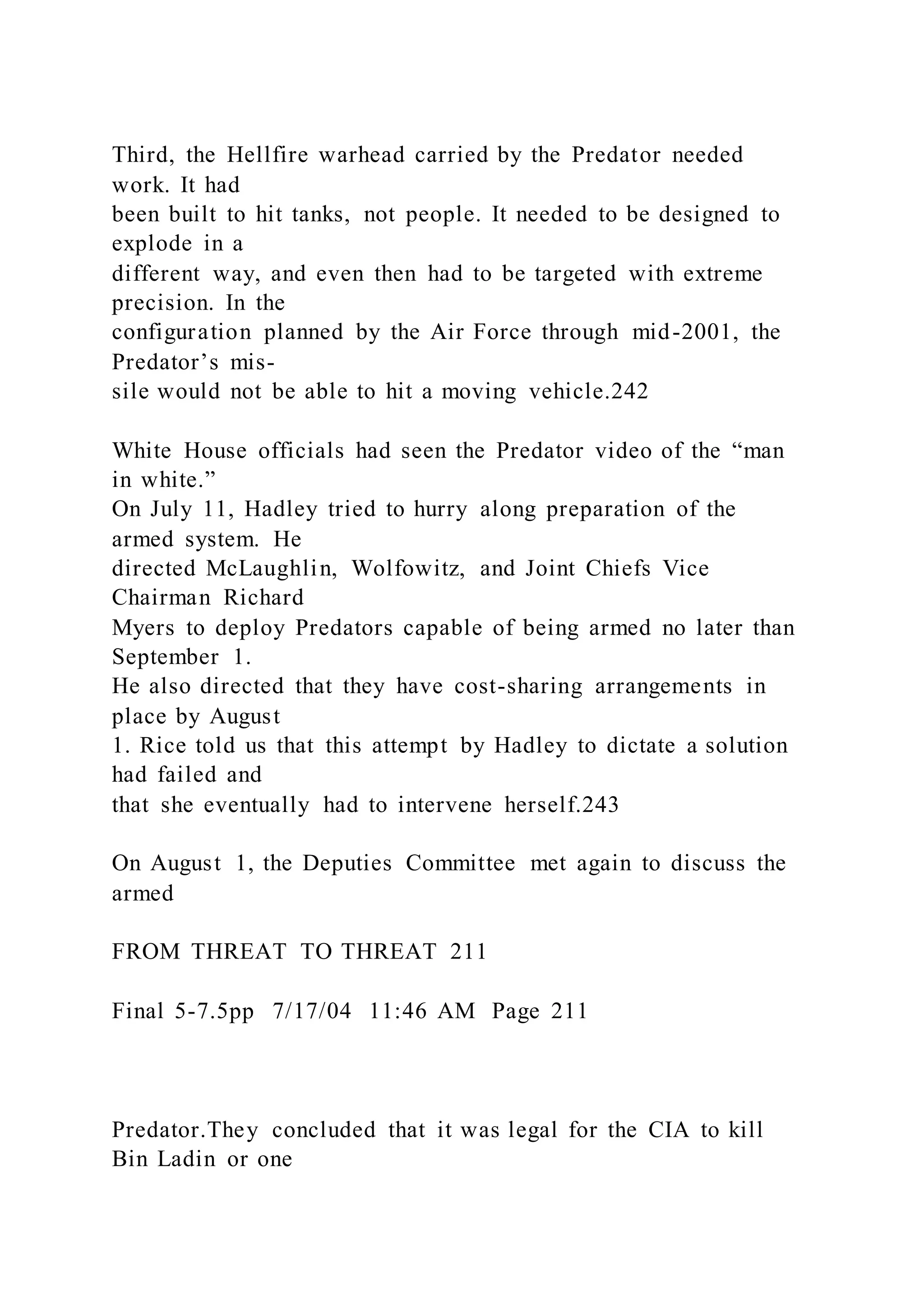 Third, the Hellfire warhead carried by the Predator needed
work. It had
been built to hit tanks, not people. It needed to be designed to
explode in a
different way, and even then had to be targeted with extreme
precision. In the
configuration planned by the Air Force through mid-2001, the
Predator’s mis-
sile would not be able to hit a moving vehicle.242
White House officials had seen the Predator video of the “man
in white.”
On July 11, Hadley tried to hurry along preparation of the
armed system. He
directed McLaughlin, Wolfowitz, and Joint Chiefs Vice
Chairman Richard
Myers to deploy Predators capable of being armed no later than
September 1.
He also directed that they have cost-sharing arrangements in
place by August
1. Rice told us that this attempt by Hadley to dictate a solution
had failed and
that she eventually had to intervene herself.243
On August 1, the Deputies Committee met again to discuss the
armed
FROM THREAT TO THREAT 211
Final 5-7.5pp 7/17/04 11:46 AM Page 211
Predator.They concluded that it was legal for the CIA to kill
Bin Ladin or one
 