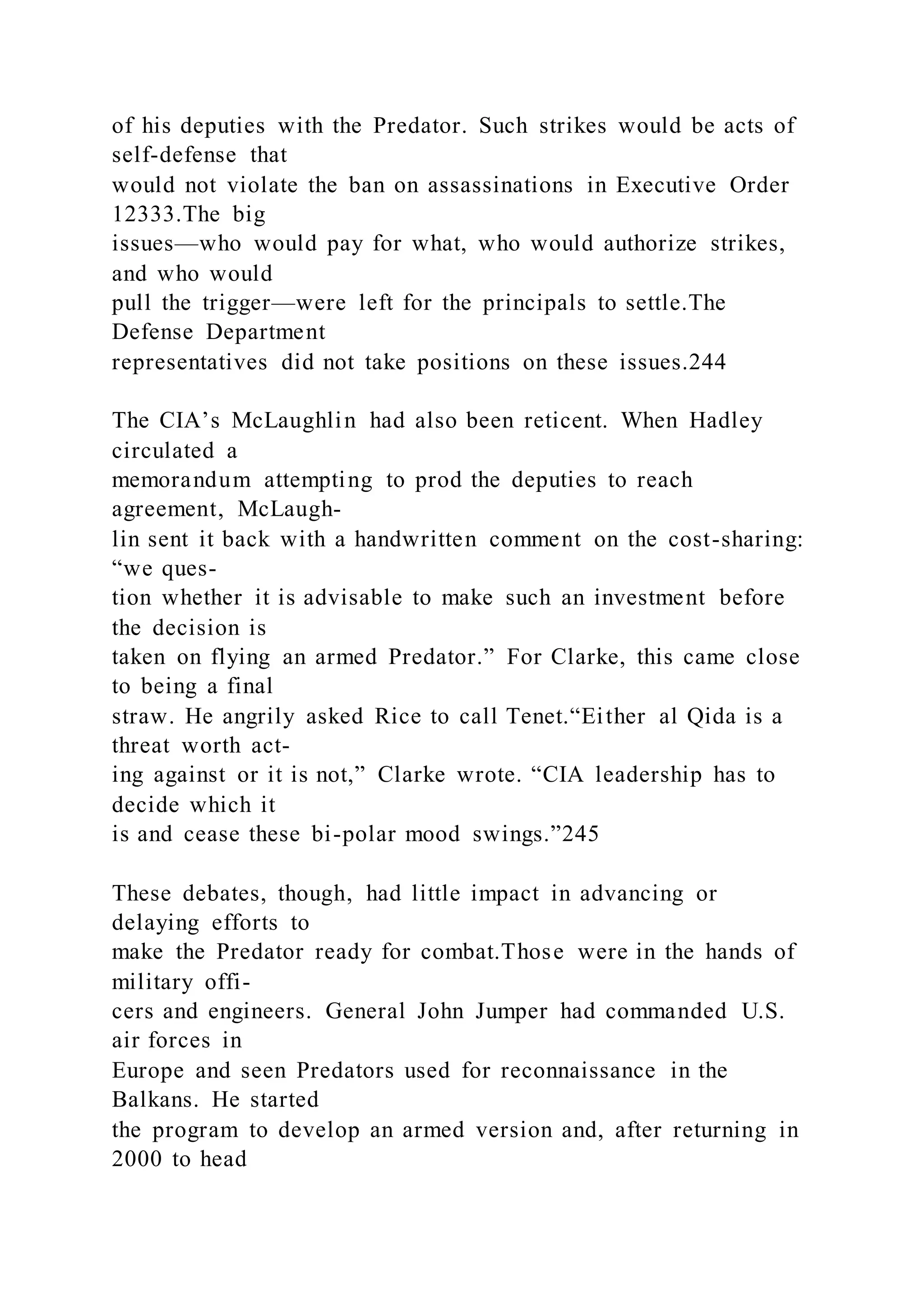 of his deputies with the Predator. Such strikes would be acts of
self-defense that
would not violate the ban on assassinations in Executive Order
12333.The big
issues—who would pay for what, who would authorize strikes,
and who would
pull the trigger—were left for the principals to settle.The
Defense Department
representatives did not take positions on these issues.244
The CIA’s McLaughlin had also been reticent. When Hadley
circulated a
memorandum attempting to prod the deputies to reach
agreement, McLaugh-
lin sent it back with a handwritten comment on the cost-sharing:
“we ques-
tion whether it is advisable to make such an investment before
the decision is
taken on flying an armed Predator.” For Clarke, this came close
to being a final
straw. He angrily asked Rice to call Tenet.“Either al Qida is a
threat worth act-
ing against or it is not,” Clarke wrote. “CIA leadership has to
decide which it
is and cease these bi-polar mood swings.”245
These debates, though, had little impact in advancing or
delaying efforts to
make the Predator ready for combat.Those were in the hands of
military offi-
cers and engineers. General John Jumper had commanded U.S.
air forces in
Europe and seen Predators used for reconnaissance in the
Balkans. He started
the program to develop an armed version and, after returning in
2000 to head
 