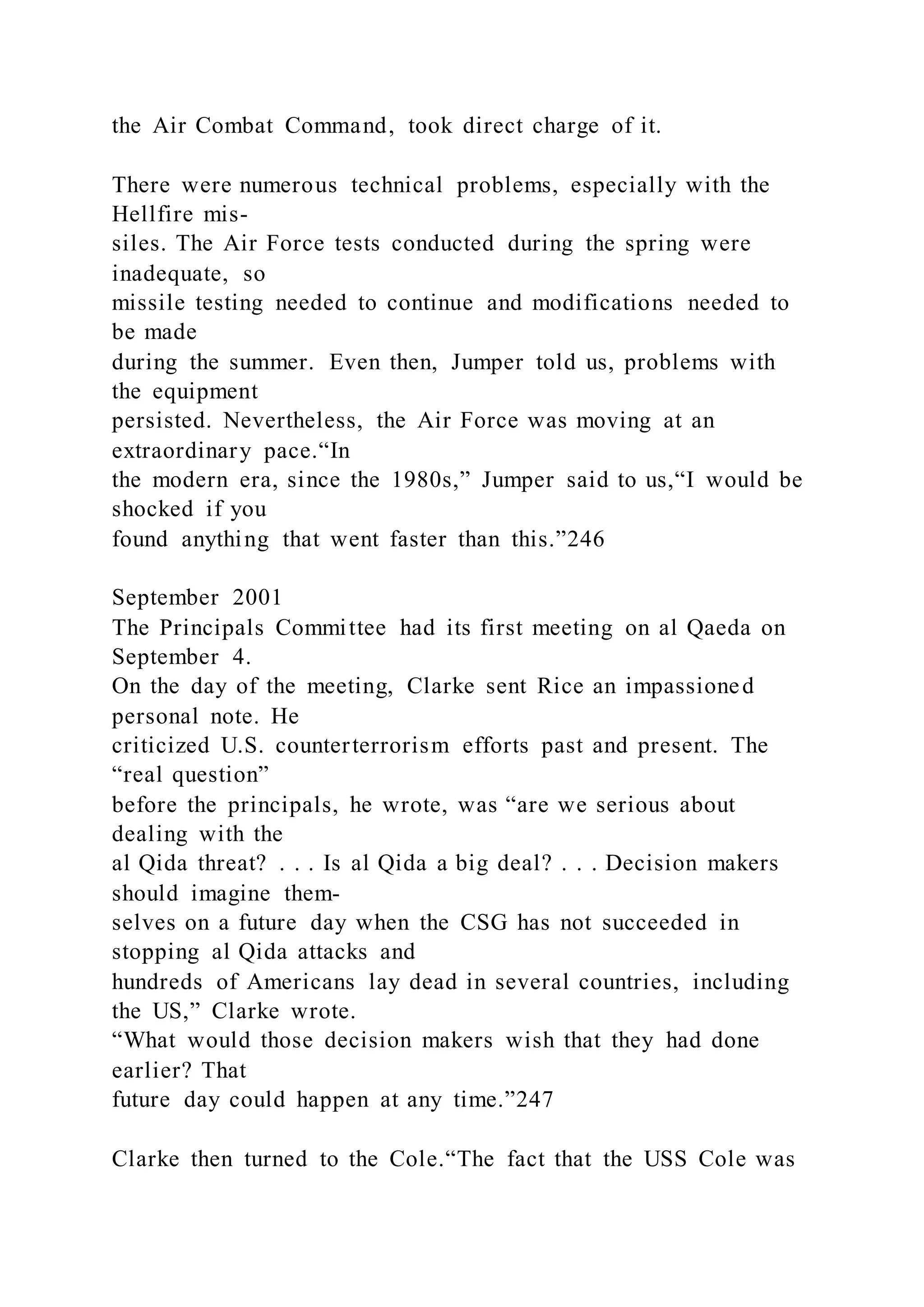 the Air Combat Command, took direct charge of it.
There were numerous technical problems, especially with the
Hellfire mis-
siles. The Air Force tests conducted during the spring were
inadequate, so
missile testing needed to continue and modifications needed to
be made
during the summer. Even then, Jumper told us, problems with
the equipment
persisted. Nevertheless, the Air Force was moving at an
extraordinary pace.“In
the modern era, since the 1980s,” Jumper said to us,“I would be
shocked if you
found anything that went faster than this.”246
September 2001
The Principals Committee had its first meeting on al Qaeda on
September 4.
On the day of the meeting, Clarke sent Rice an impassioned
personal note. He
criticized U.S. counterterrorism efforts past and present. The
“real question”
before the principals, he wrote, was “are we serious about
dealing with the
al Qida threat? . . . Is al Qida a big deal? . . . Decision makers
should imagine them-
selves on a future day when the CSG has not succeeded in
stopping al Qida attacks and
hundreds of Americans lay dead in several countries, including
the US,” Clarke wrote.
“What would those decision makers wish that they had done
earlier? That
future day could happen at any time.”247
Clarke then turned to the Cole.“The fact that the USS Cole was
 