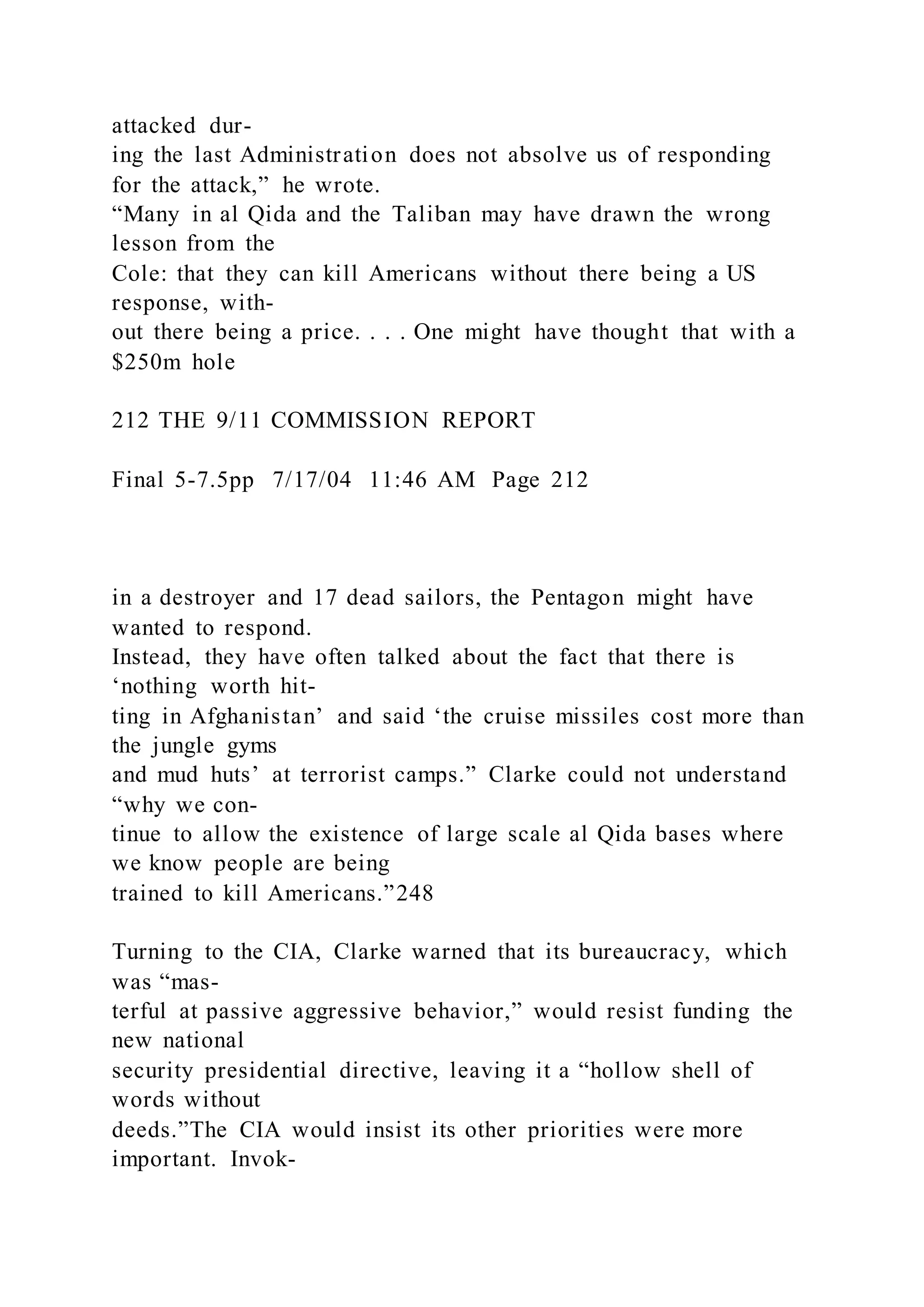 attacked dur-
ing the last Administration does not absolve us of responding
for the attack,” he wrote.
“Many in al Qida and the Taliban may have drawn the wrong
lesson from the
Cole: that they can kill Americans without there being a US
response, with-
out there being a price. . . . One might have thought that with a
$250m hole
212 THE 9/11 COMMISSION REPORT
Final 5-7.5pp 7/17/04 11:46 AM Page 212
in a destroyer and 17 dead sailors, the Pentagon might have
wanted to respond.
Instead, they have often talked about the fact that there is
‘nothing worth hit-
ting in Afghanistan’ and said ‘the cruise missiles cost more than
the jungle gyms
and mud huts’ at terrorist camps.” Clarke could not understand
“why we con-
tinue to allow the existence of large scale al Qida bases where
we know people are being
trained to kill Americans.”248
Turning to the CIA, Clarke warned that its bureaucracy, which
was “mas-
terful at passive aggressive behavior,” would resist funding the
new national
security presidential directive, leaving it a “hollow shell of
words without
deeds.”The CIA would insist its other priorities were more
important. Invok-
 