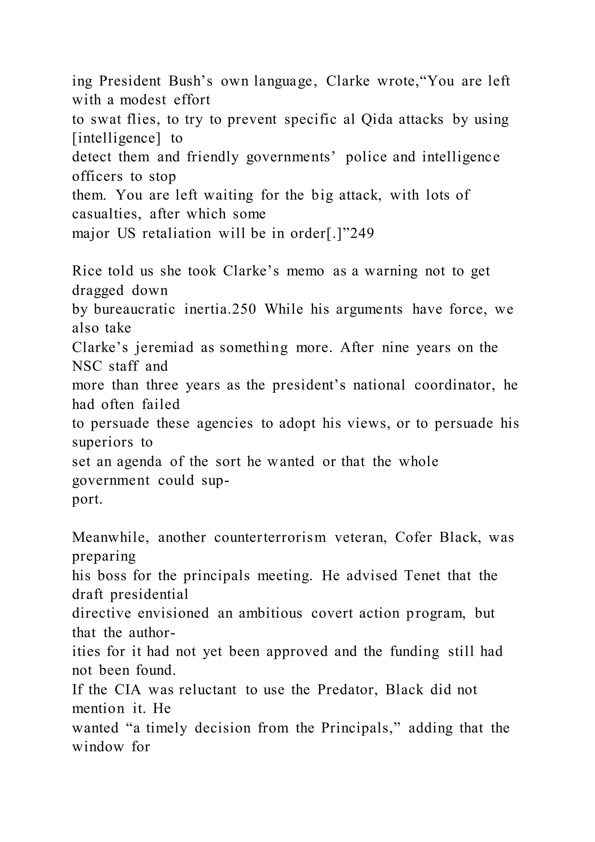 ing President Bush’s own language, Clarke wrote,“You are left
with a modest effort
to swat flies, to try to prevent specific al Qida attacks by using
[intelligence] to
detect them and friendly governments’ police and intelligence
officers to stop
them. You are left waiting for the big attack, with lots of
casualties, after which some
major US retaliation will be in order[.]”249
Rice told us she took Clarke’s memo as a warning not to get
dragged down
by bureaucratic inertia.250 While his arguments have force, we
also take
Clarke’s jeremiad as something more. After nine years on the
NSC staff and
more than three years as the president’s national coordinator, he
had often failed
to persuade these agencies to adopt his views, or to persuade his
superiors to
set an agenda of the sort he wanted or that the whole
government could sup-
port.
Meanwhile, another counterterrorism veteran, Cofer Black, was
preparing
his boss for the principals meeting. He advised Tenet that the
draft presidential
directive envisioned an ambitious covert action program, but
that the author-
ities for it had not yet been approved and the funding still had
not been found.
If the CIA was reluctant to use the Predator, Black did not
mention it. He
wanted “a timely decision from the Principals,” adding that the
window for
 