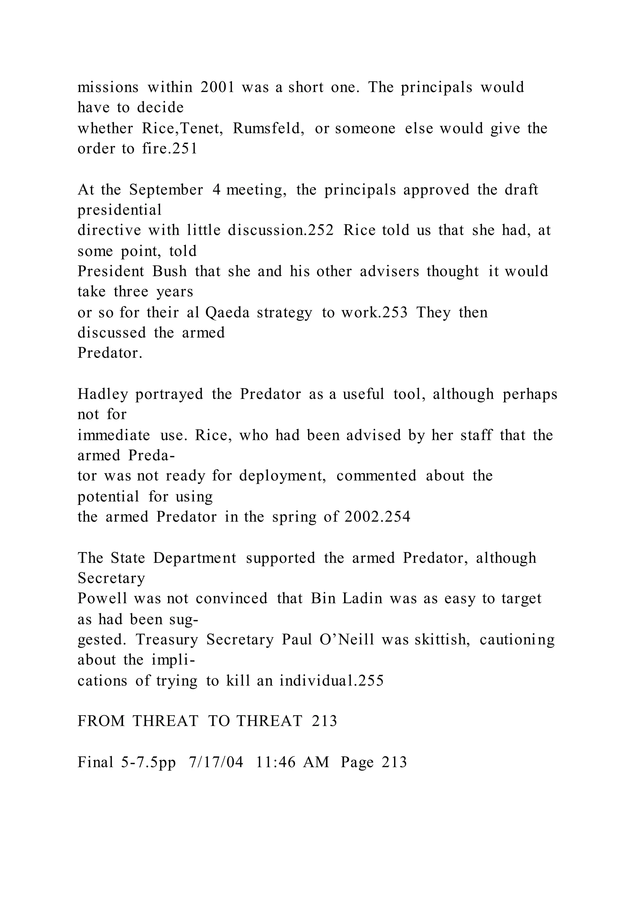 missions within 2001 was a short one. The principals would
have to decide
whether Rice,Tenet, Rumsfeld, or someone else would give the
order to fire.251
At the September 4 meeting, the principals approved the draft
presidential
directive with little discussion.252 Rice told us that she had, at
some point, told
President Bush that she and his other advisers thought it would
take three years
or so for their al Qaeda strategy to work.253 They then
discussed the armed
Predator.
Hadley portrayed the Predator as a useful tool, although perhaps
not for
immediate use. Rice, who had been advised by her staff that the
armed Preda-
tor was not ready for deployment, commented about the
potential for using
the armed Predator in the spring of 2002.254
The State Department supported the armed Predator, although
Secretary
Powell was not convinced that Bin Ladin was as easy to target
as had been sug-
gested. Treasury Secretary Paul O’Neill was skittish, cautioning
about the impli-
cations of trying to kill an individual.255
FROM THREAT TO THREAT 213
Final 5-7.5pp 7/17/04 11:46 AM Page 213
 