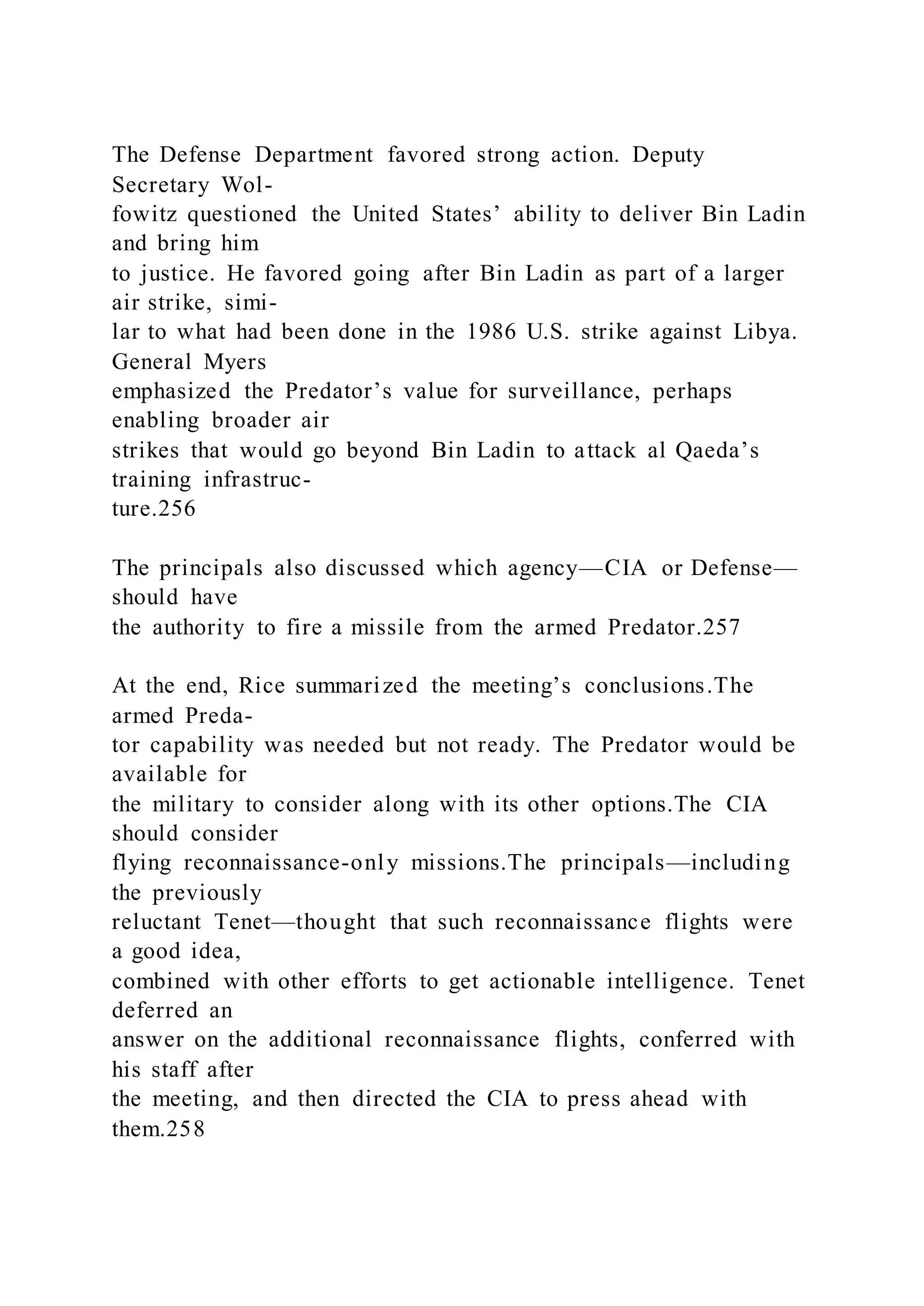 The Defense Department favored strong action. Deputy
Secretary Wol-
fowitz questioned the United States’ ability to deliver Bin Ladin
and bring him
to justice. He favored going after Bin Ladin as part of a larger
air strike, simi-
lar to what had been done in the 1986 U.S. strike against Libya.
General Myers
emphasized the Predator’s value for surveillance, perhaps
enabling broader air
strikes that would go beyond Bin Ladin to attack al Qaeda’s
training infrastruc-
ture.256
The principals also discussed which agency—CIA or Defense—
should have
the authority to fire a missile from the armed Predator.257
At the end, Rice summarized the meeting’s conclusions.The
armed Preda-
tor capability was needed but not ready. The Predator would be
available for
the military to consider along with its other options.The CIA
should consider
flying reconnaissance-only missions.The principals—including
the previously
reluctant Tenet—thought that such reconnaissance flights were
a good idea,
combined with other efforts to get actionable intelligence. Tenet
deferred an
answer on the additional reconnaissance flights, conferred with
his staff after
the meeting, and then directed the CIA to press ahead with
them.258
 