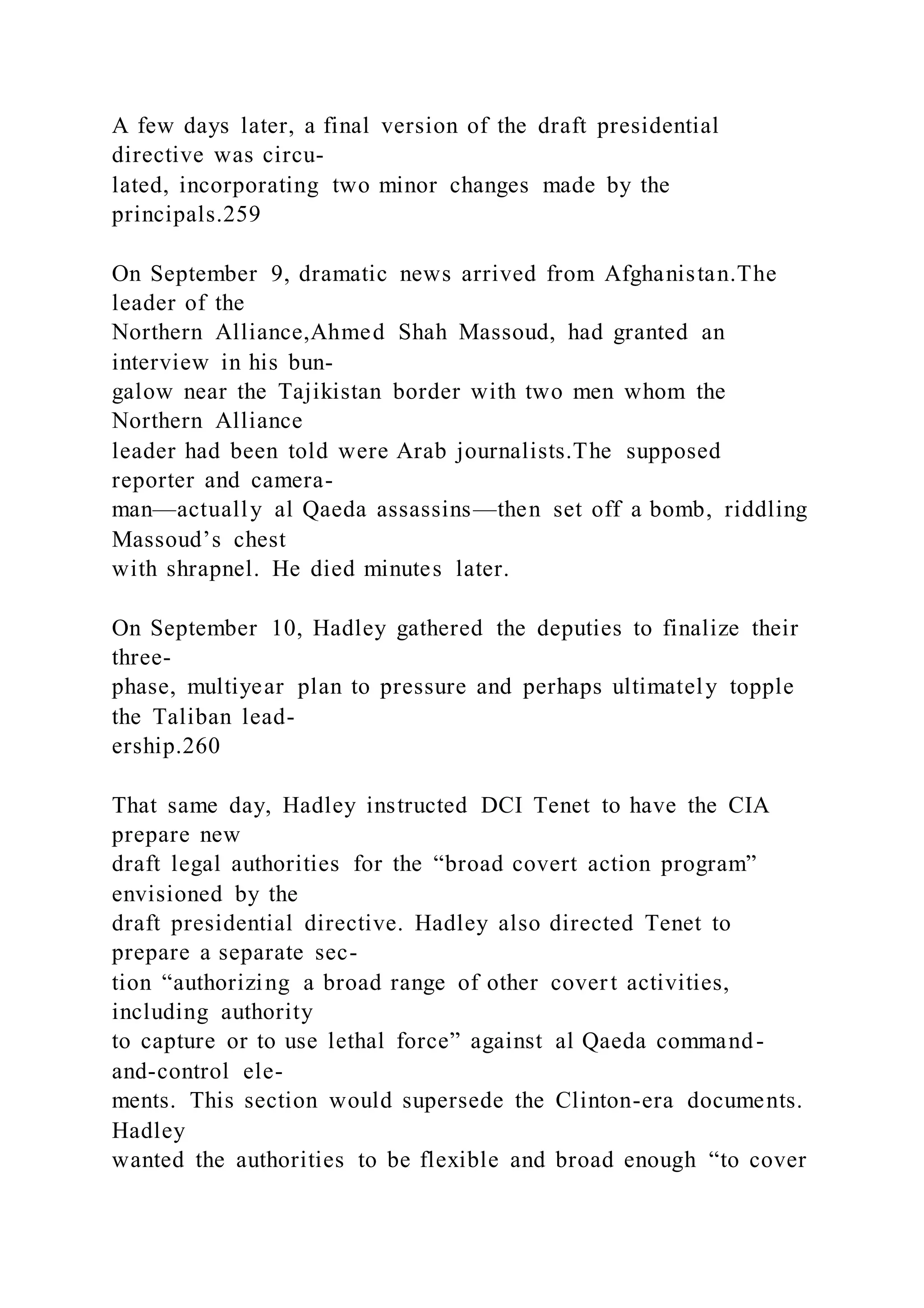 A few days later, a final version of the draft presidential
directive was circu-
lated, incorporating two minor changes made by the
principals.259
On September 9, dramatic news arrived from Afghanistan.The
leader of the
Northern Alliance,Ahmed Shah Massoud, had granted an
interview in his bun-
galow near the Tajikistan border with two men whom the
Northern Alliance
leader had been told were Arab journalists.The supposed
reporter and camera-
man—actually al Qaeda assassins—then set off a bomb, riddling
Massoud’s chest
with shrapnel. He died minutes later.
On September 10, Hadley gathered the deputies to finalize their
three-
phase, multiyear plan to pressure and perhaps ultimately topple
the Taliban lead-
ership.260
That same day, Hadley instructed DCI Tenet to have the CIA
prepare new
draft legal authorities for the “broad covert action program”
envisioned by the
draft presidential directive. Hadley also directed Tenet to
prepare a separate sec-
tion “authorizing a broad range of other covert activities,
including authority
to capture or to use lethal force” against al Qaeda command-
and-control ele-
ments. This section would supersede the Clinton-era documents.
Hadley
wanted the authorities to be flexible and broad enough “to cover
 