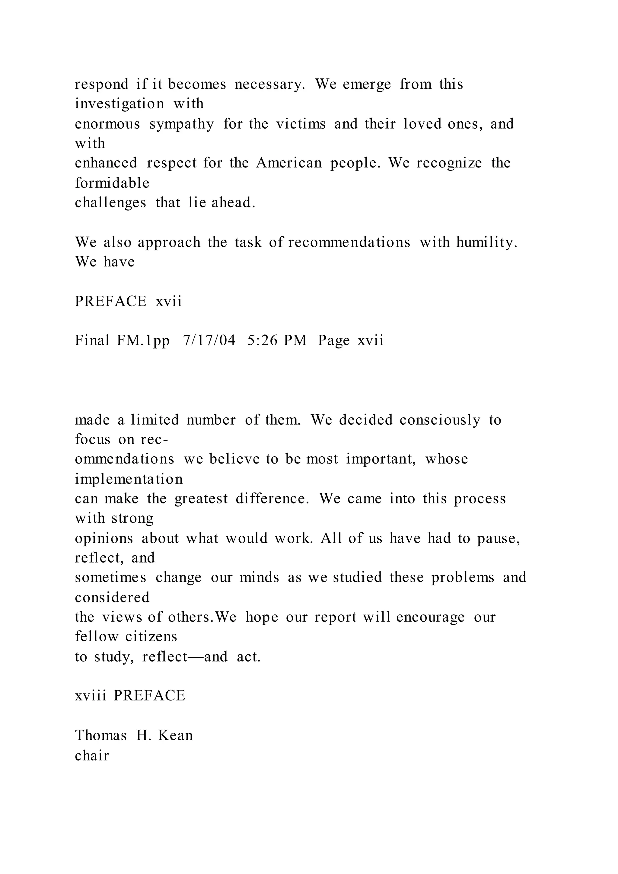 respond if it becomes necessary. We emerge from this
investigation with
enormous sympathy for the victims and their loved ones, and
with
enhanced respect for the American people. We recognize the
formidable
challenges that lie ahead.
We also approach the task of recommendations with humility.
We have
PREFACE xvii
Final FM.1pp 7/17/04 5:26 PM Page xvii
made a limited number of them. We decided consciously to
focus on rec-
ommendations we believe to be most important, whose
implementation
can make the greatest difference. We came into this process
with strong
opinions about what would work. All of us have had to pause,
reflect, and
sometimes change our minds as we studied these problems and
considered
the views of others.We hope our report will encourage our
fellow citizens
to study, reflect—and act.
xviii PREFACE
Thomas H. Kean
chair
 