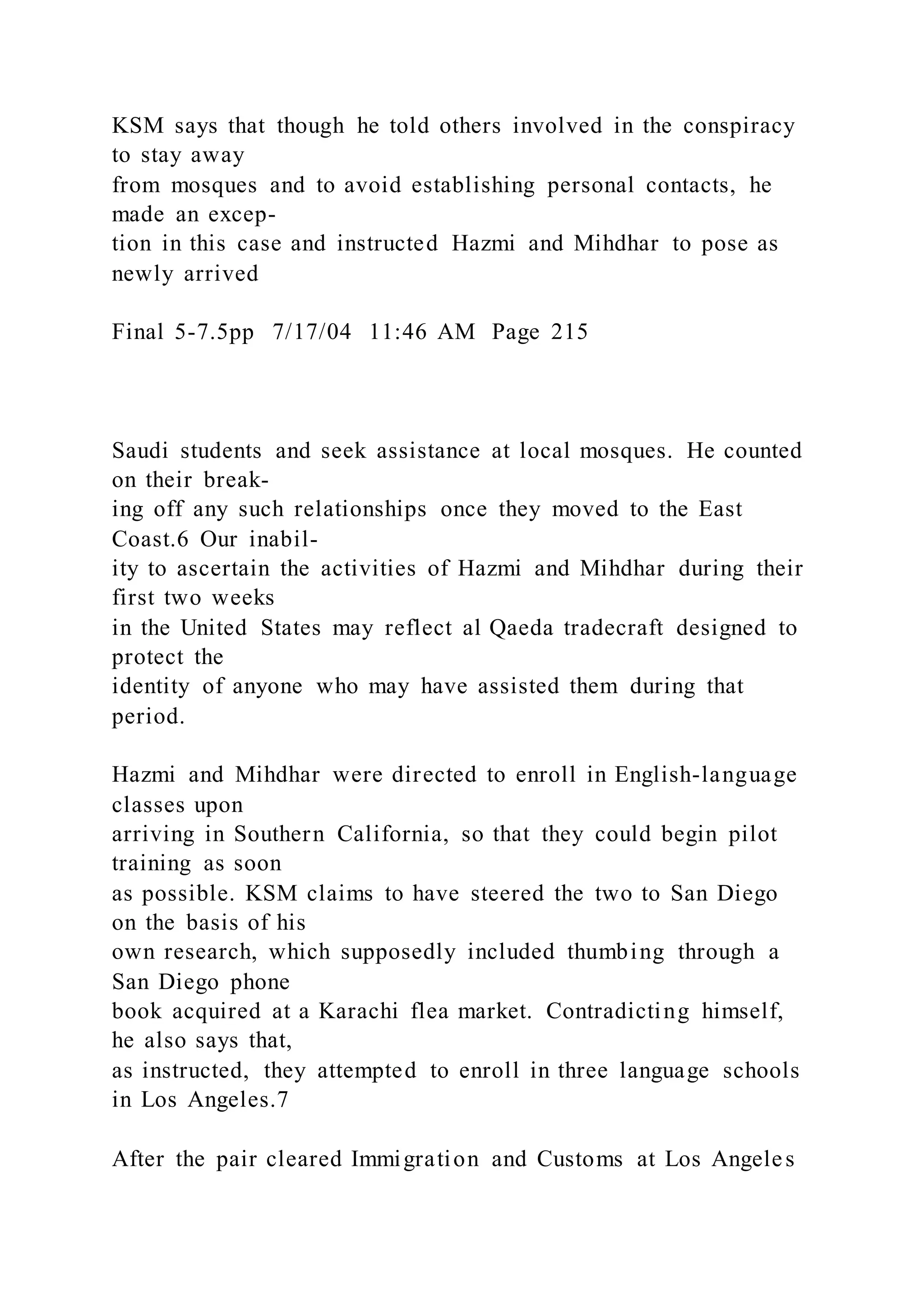 KSM says that though he told others involved in the conspiracy
to stay away
from mosques and to avoid establishing personal contacts, he
made an excep-
tion in this case and instructed Hazmi and Mihdhar to pose as
newly arrived
Final 5-7.5pp 7/17/04 11:46 AM Page 215
Saudi students and seek assistance at local mosques. He counted
on their break-
ing off any such relationships once they moved to the East
Coast.6 Our inabil-
ity to ascertain the activities of Hazmi and Mihdhar during their
first two weeks
in the United States may reflect al Qaeda tradecraft designed to
protect the
identity of anyone who may have assisted them during that
period.
Hazmi and Mihdhar were directed to enroll in English-language
classes upon
arriving in Southern California, so that they could begin pilot
training as soon
as possible. KSM claims to have steered the two to San Diego
on the basis of his
own research, which supposedly included thumbing through a
San Diego phone
book acquired at a Karachi flea market. Contradicting himself,
he also says that,
as instructed, they attempted to enroll in three language schools
in Los Angeles.7
After the pair cleared Immigration and Customs at Los Angeles
 