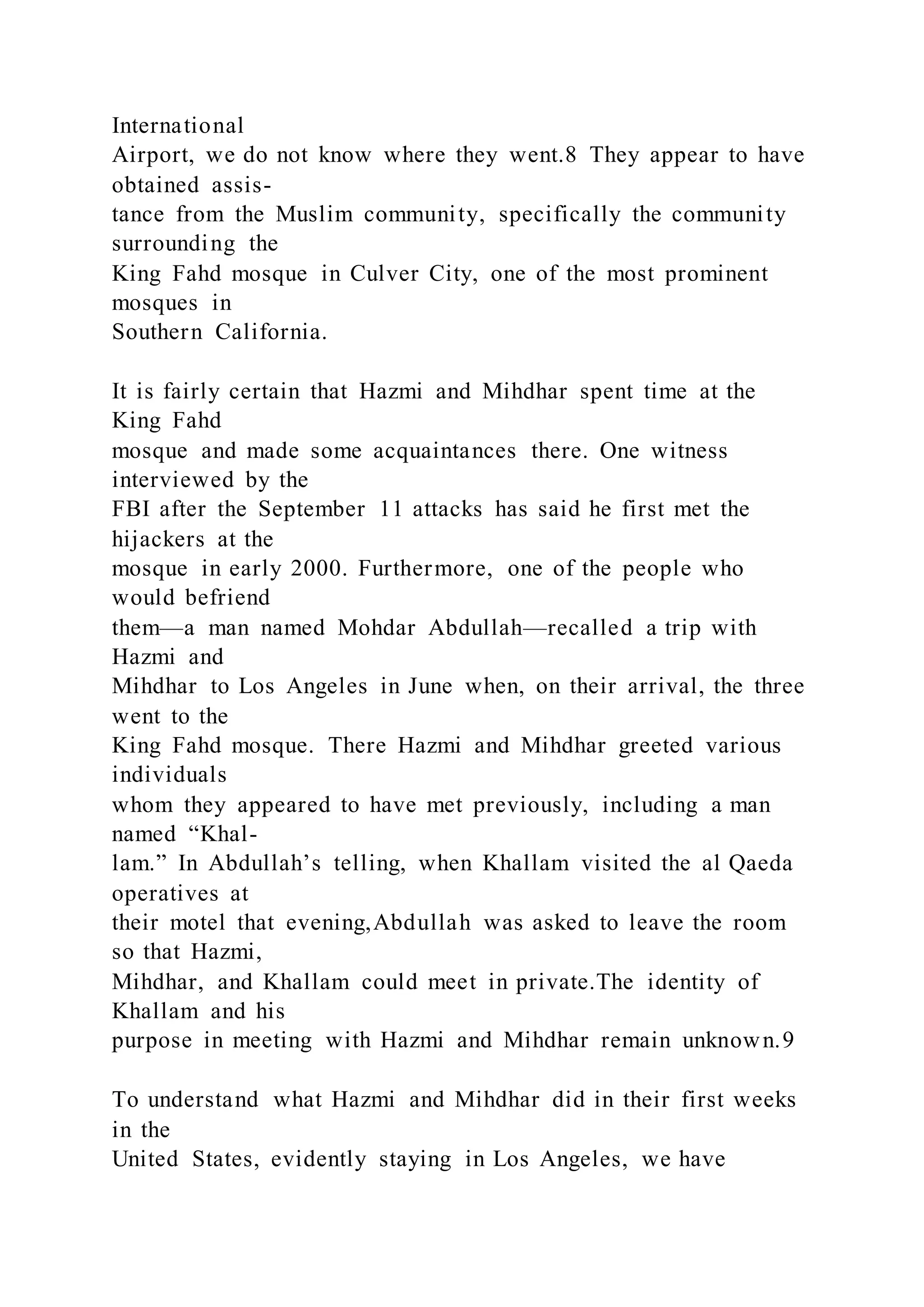 International
Airport, we do not know where they went.8 They appear to have
obtained assis-
tance from the Muslim community, specifically the community
surrounding the
King Fahd mosque in Culver City, one of the most prominent
mosques in
Southern California.
It is fairly certain that Hazmi and Mihdhar spent time at the
King Fahd
mosque and made some acquaintances there. One witness
interviewed by the
FBI after the September 11 attacks has said he first met the
hijackers at the
mosque in early 2000. Furthermore, one of the people who
would befriend
them—a man named Mohdar Abdullah—recalled a trip with
Hazmi and
Mihdhar to Los Angeles in June when, on their arrival, the three
went to the
King Fahd mosque. There Hazmi and Mihdhar greeted various
individuals
whom they appeared to have met previously, including a man
named “Khal-
lam.” In Abdullah’s telling, when Khallam visited the al Qaeda
operatives at
their motel that evening,Abdullah was asked to leave the room
so that Hazmi,
Mihdhar, and Khallam could meet in private.The identity of
Khallam and his
purpose in meeting with Hazmi and Mihdhar remain unknown.9
To understand what Hazmi and Mihdhar did in their first weeks
in the
United States, evidently staying in Los Angeles, we have
 