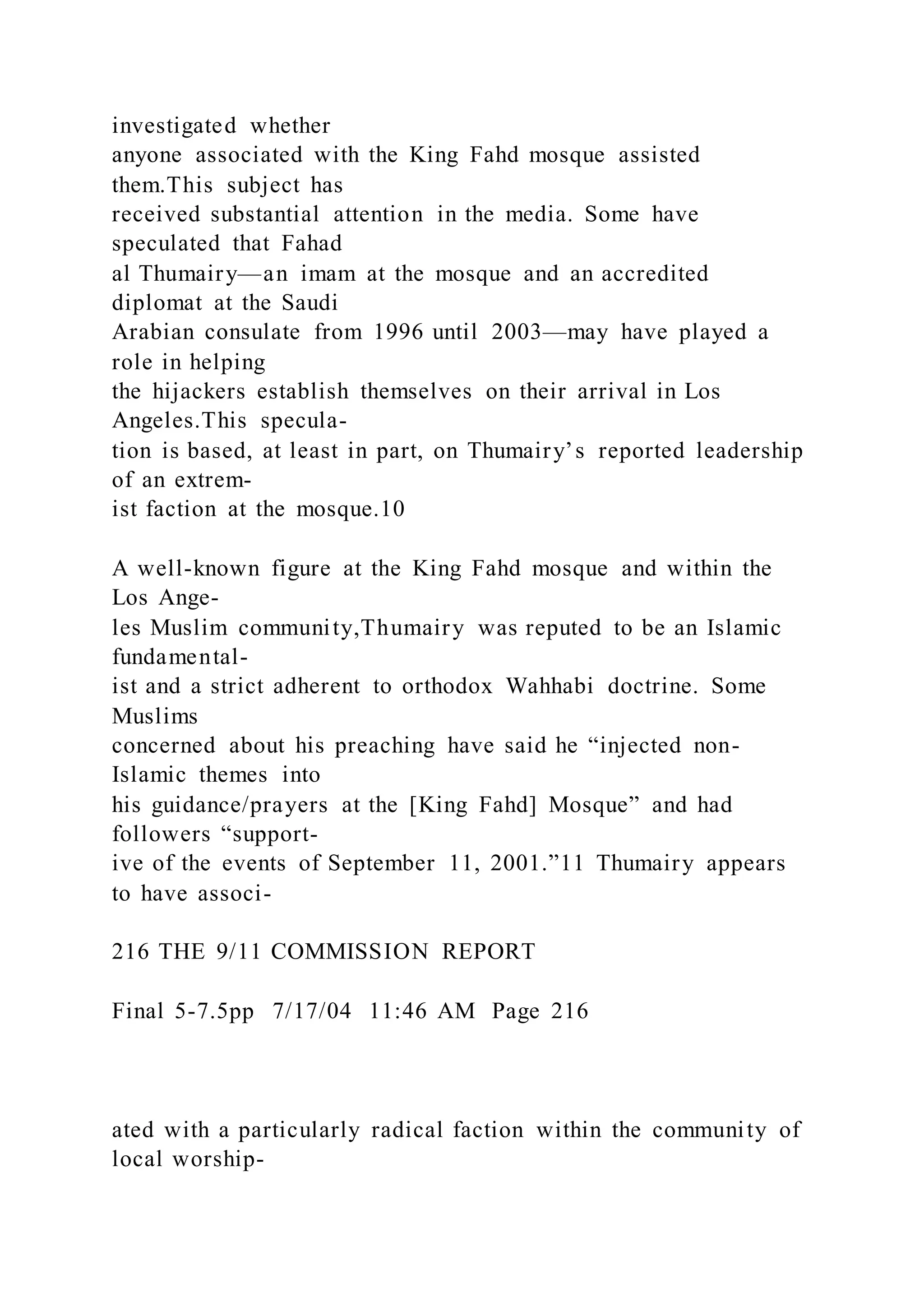 investigated whether
anyone associated with the King Fahd mosque assisted
them.This subject has
received substantial attention in the media. Some have
speculated that Fahad
al Thumairy—an imam at the mosque and an accredited
diplomat at the Saudi
Arabian consulate from 1996 until 2003—may have played a
role in helping
the hijackers establish themselves on their arrival in Los
Angeles.This specula-
tion is based, at least in part, on Thumairy’s reported leadership
of an extrem-
ist faction at the mosque.10
A well-known figure at the King Fahd mosque and within the
Los Ange-
les Muslim community,Thumairy was reputed to be an Islamic
fundamental-
ist and a strict adherent to orthodox Wahhabi doctrine. Some
Muslims
concerned about his preaching have said he “injected non-
Islamic themes into
his guidance/prayers at the [King Fahd] Mosque” and had
followers “support-
ive of the events of September 11, 2001.”11 Thumairy appears
to have associ-
216 THE 9/11 COMMISSION REPORT
Final 5-7.5pp 7/17/04 11:46 AM Page 216
ated with a particularly radical faction within the community of
local worship-
 