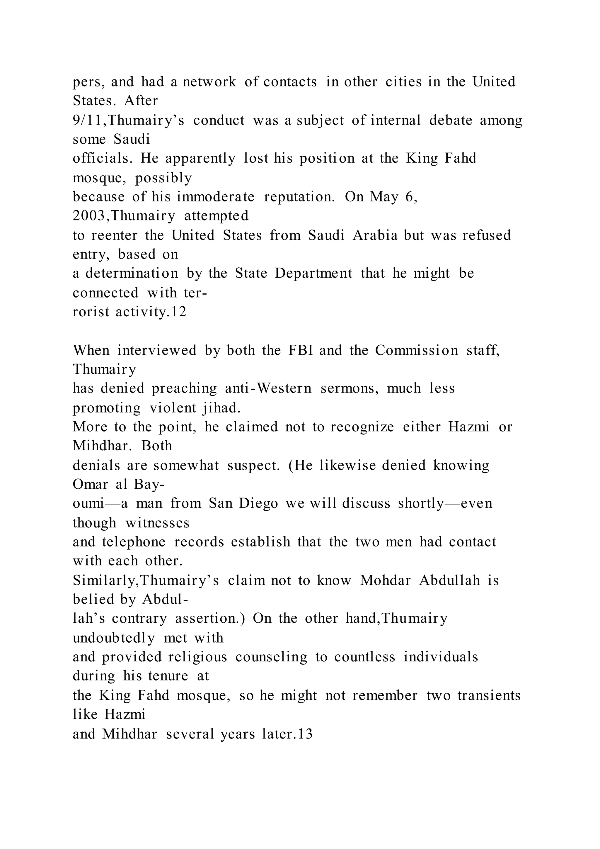 pers, and had a network of contacts in other cities in the United
States. After
9/11,Thumairy’s conduct was a subject of internal debate among
some Saudi
officials. He apparently lost his position at the King Fahd
mosque, possibly
because of his immoderate reputation. On May 6,
2003,Thumairy attempted
to reenter the United States from Saudi Arabia but was refused
entry, based on
a determination by the State Department that he might be
connected with ter-
rorist activity.12
When interviewed by both the FBI and the Commission staff,
Thumairy
has denied preaching anti-Western sermons, much less
promoting violent jihad.
More to the point, he claimed not to recognize either Hazmi or
Mihdhar. Both
denials are somewhat suspect. (He likewise denied knowing
Omar al Bay-
oumi—a man from San Diego we will discuss shortly—even
though witnesses
and telephone records establish that the two men had contact
with each other.
Similarly,Thumairy’s claim not to know Mohdar Abdullah is
belied by Abdul-
lah’s contrary assertion.) On the other hand,Thumairy
undoubtedly met with
and provided religious counseling to countless individuals
during his tenure at
the King Fahd mosque, so he might not remember two transients
like Hazmi
and Mihdhar several years later.13
 