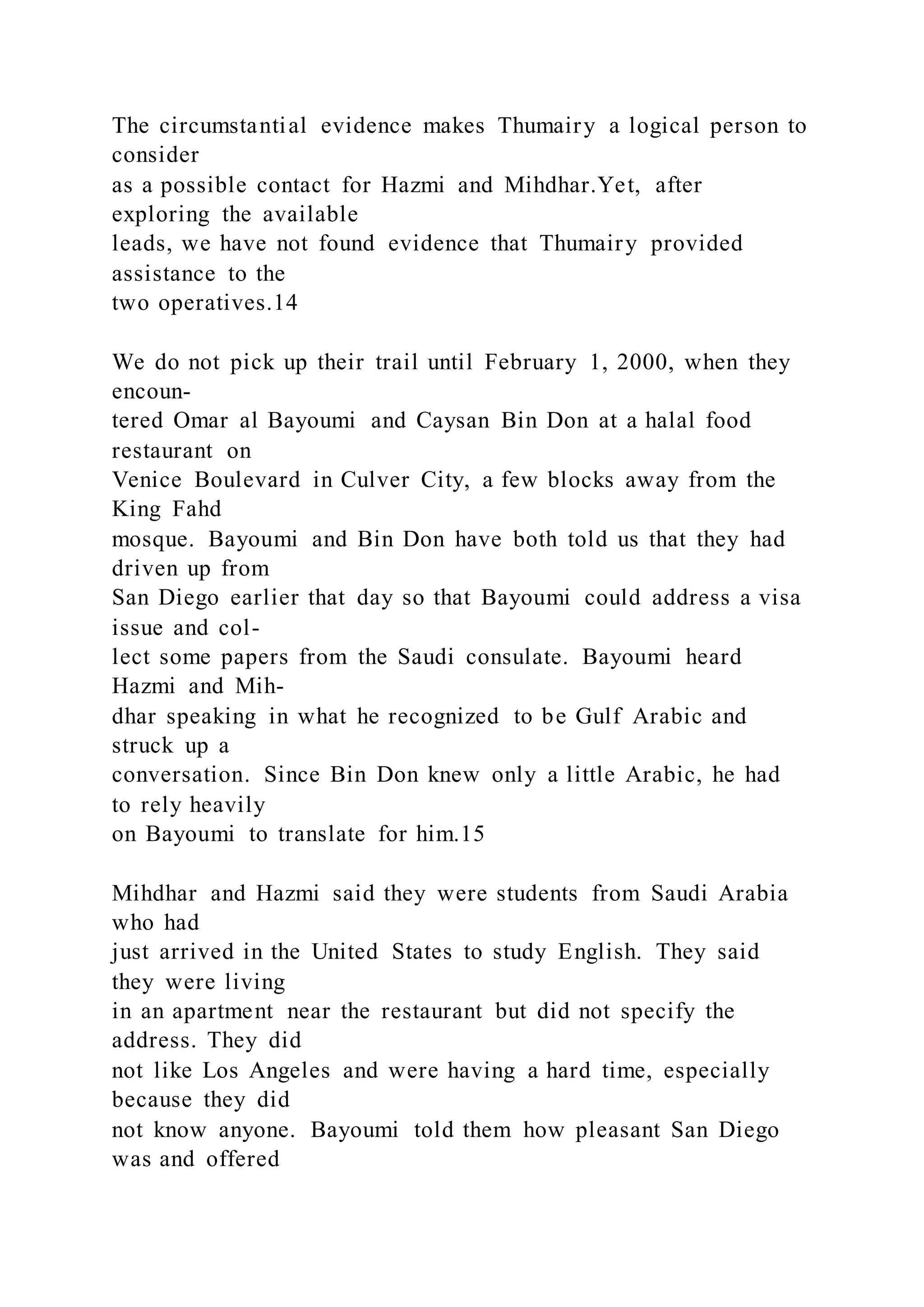The circumstantial evidence makes Thumairy a logical person to
consider
as a possible contact for Hazmi and Mihdhar.Yet, after
exploring the available
leads, we have not found evidence that Thumairy provided
assistance to the
two operatives.14
We do not pick up their trail until February 1, 2000, when they
encoun-
tered Omar al Bayoumi and Caysan Bin Don at a halal food
restaurant on
Venice Boulevard in Culver City, a few blocks away from the
King Fahd
mosque. Bayoumi and Bin Don have both told us that they had
driven up from
San Diego earlier that day so that Bayoumi could address a visa
issue and col-
lect some papers from the Saudi consulate. Bayoumi heard
Hazmi and Mih-
dhar speaking in what he recognized to be Gulf Arabic and
struck up a
conversation. Since Bin Don knew only a little Arabic, he had
to rely heavily
on Bayoumi to translate for him.15
Mihdhar and Hazmi said they were students from Saudi Arabia
who had
just arrived in the United States to study English. They said
they were living
in an apartment near the restaurant but did not specify the
address. They did
not like Los Angeles and were having a hard time, especially
because they did
not know anyone. Bayoumi told them how pleasant San Diego
was and offered
 
