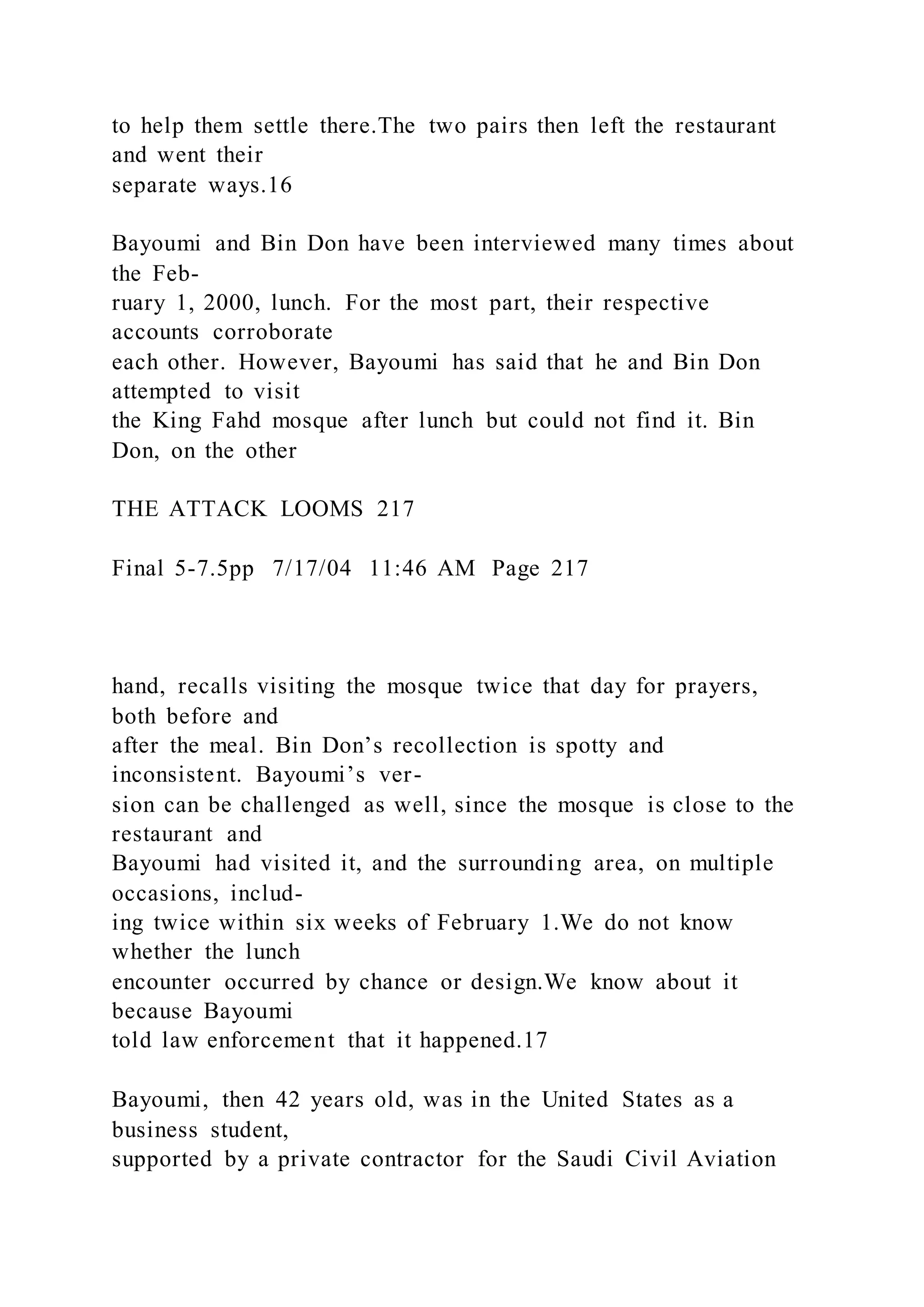 to help them settle there.The two pairs then left the restaurant
and went their
separate ways.16
Bayoumi and Bin Don have been interviewed many times about
the Feb-
ruary 1, 2000, lunch. For the most part, their respective
accounts corroborate
each other. However, Bayoumi has said that he and Bin Don
attempted to visit
the King Fahd mosque after lunch but could not find it. Bin
Don, on the other
THE ATTACK LOOMS 217
Final 5-7.5pp 7/17/04 11:46 AM Page 217
hand, recalls visiting the mosque twice that day for prayers,
both before and
after the meal. Bin Don’s recollection is spotty and
inconsistent. Bayoumi’s ver-
sion can be challenged as well, since the mosque is close to the
restaurant and
Bayoumi had visited it, and the surrounding area, on multiple
occasions, includ-
ing twice within six weeks of February 1.We do not know
whether the lunch
encounter occurred by chance or design.We know about it
because Bayoumi
told law enforcement that it happened.17
Bayoumi, then 42 years old, was in the United States as a
business student,
supported by a private contractor for the Saudi Civil Aviation
 