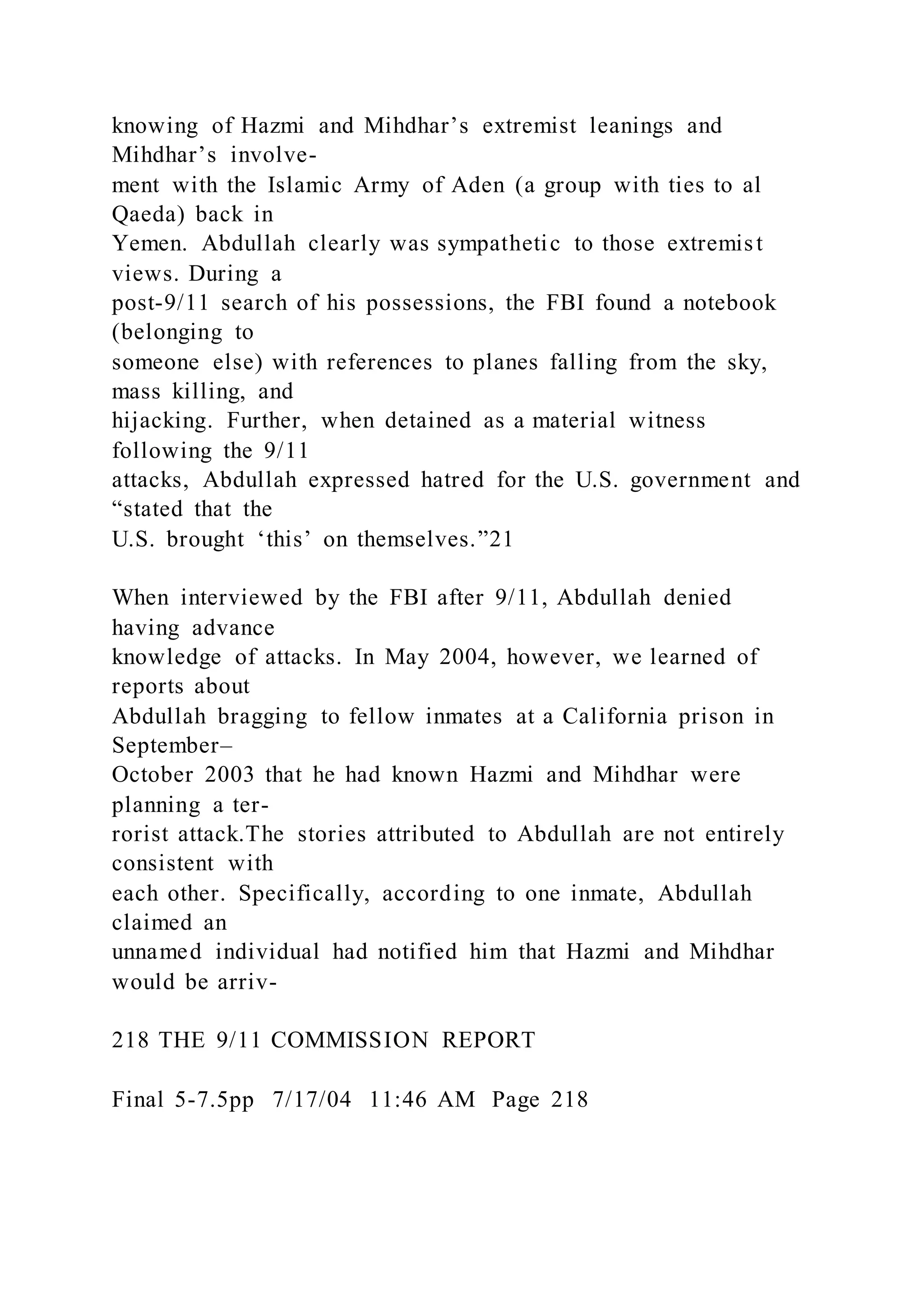 knowing of Hazmi and Mihdhar’s extremist leanings and
Mihdhar’s involve-
ment with the Islamic Army of Aden (a group with ties to al
Qaeda) back in
Yemen. Abdullah clearly was sympathetic to those extremist
views. During a
post-9/11 search of his possessions, the FBI found a notebook
(belonging to
someone else) with references to planes falling from the sky,
mass killing, and
hijacking. Further, when detained as a material witness
following the 9/11
attacks, Abdullah expressed hatred for the U.S. government and
“stated that the
U.S. brought ‘this’ on themselves.”21
When interviewed by the FBI after 9/11, Abdullah denied
having advance
knowledge of attacks. In May 2004, however, we learned of
reports about
Abdullah bragging to fellow inmates at a California prison in
September–
October 2003 that he had known Hazmi and Mihdhar were
planning a ter-
rorist attack.The stories attributed to Abdullah are not entirely
consistent with
each other. Specifically, according to one inmate, Abdullah
claimed an
unnamed individual had notified him that Hazmi and Mihdhar
would be arriv-
218 THE 9/11 COMMISSION REPORT
Final 5-7.5pp 7/17/04 11:46 AM Page 218
 