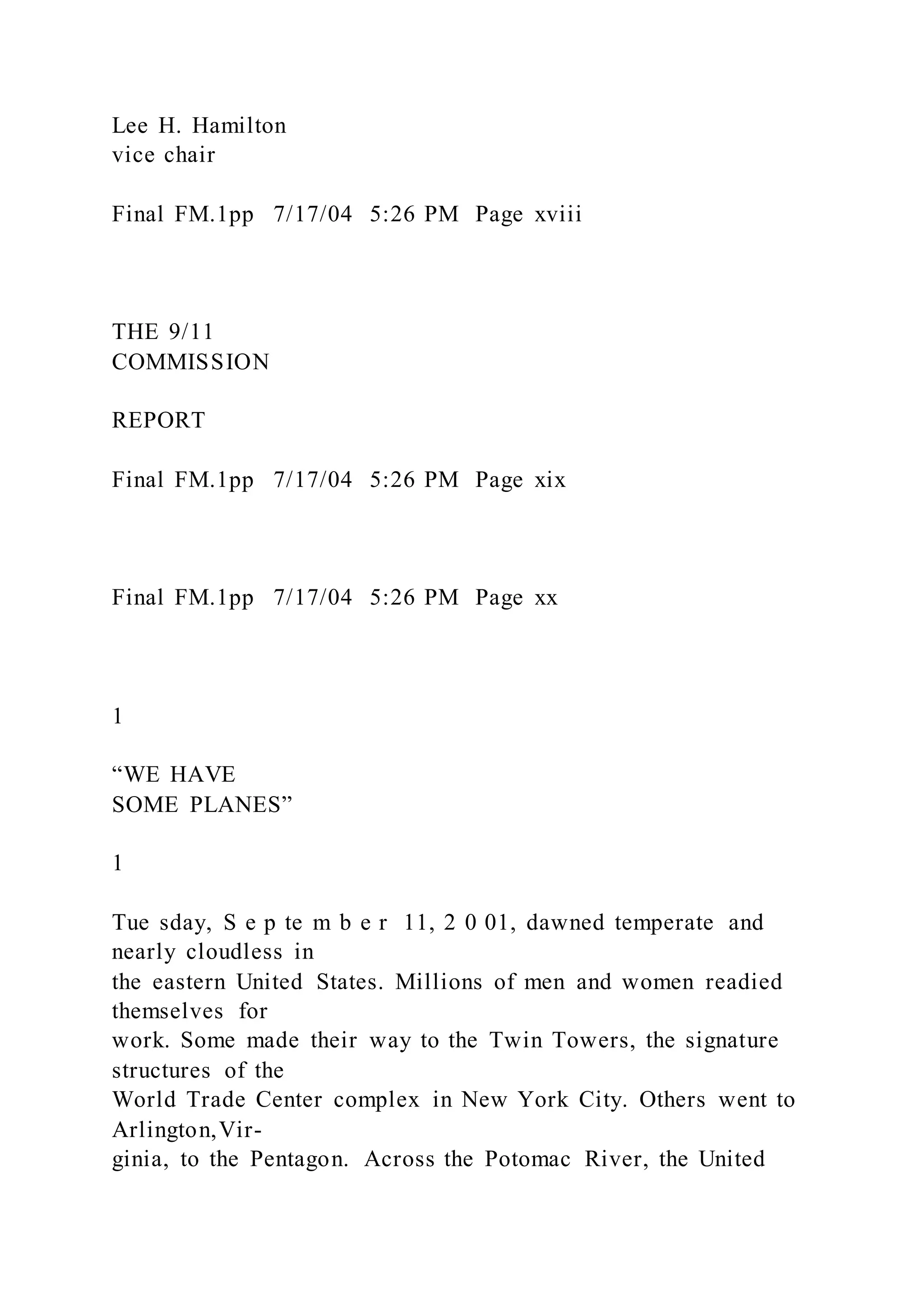 Lee H. Hamilton
vice chair
Final FM.1pp 7/17/04 5:26 PM Page xviii
THE 9/11
COMMISSION
REPORT
Final FM.1pp 7/17/04 5:26 PM Page xix
Final FM.1pp 7/17/04 5:26 PM Page xx
1
“WE HAVE
SOME PLANES”
1
Tue sday, S e p te m b e r 11, 2 0 01, dawned temperate and
nearly cloudless in
the eastern United States. Millions of men and women readied
themselves for
work. Some made their way to the Twin Towers, the signature
structures of the
World Trade Center complex in New York City. Others went to
Arlington,Vir-
ginia, to the Pentagon. Across the Potomac River, the United
 