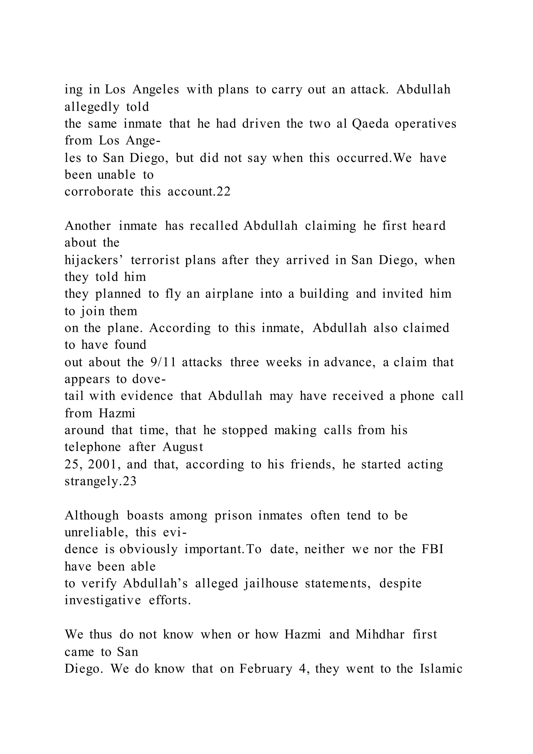 ing in Los Angeles with plans to carry out an attack. Abdullah
allegedly told
the same inmate that he had driven the two al Qaeda operatives
from Los Ange-
les to San Diego, but did not say when this occurred.We have
been unable to
corroborate this account.22
Another inmate has recalled Abdullah claiming he first heard
about the
hijackers’ terrorist plans after they arrived in San Diego, when
they told him
they planned to fly an airplane into a building and invited him
to join them
on the plane. According to this inmate, Abdullah also claimed
to have found
out about the 9/11 attacks three weeks in advance, a claim that
appears to dove-
tail with evidence that Abdullah may have received a phone call
from Hazmi
around that time, that he stopped making calls from his
telephone after August
25, 2001, and that, according to his friends, he started acting
strangely.23
Although boasts among prison inmates often tend to be
unreliable, this evi-
dence is obviously important.To date, neither we nor the FBI
have been able
to verify Abdullah’s alleged jailhouse statements, despite
investigative efforts.
We thus do not know when or how Hazmi and Mihdhar first
came to San
Diego. We do know that on February 4, they went to the Islamic
 