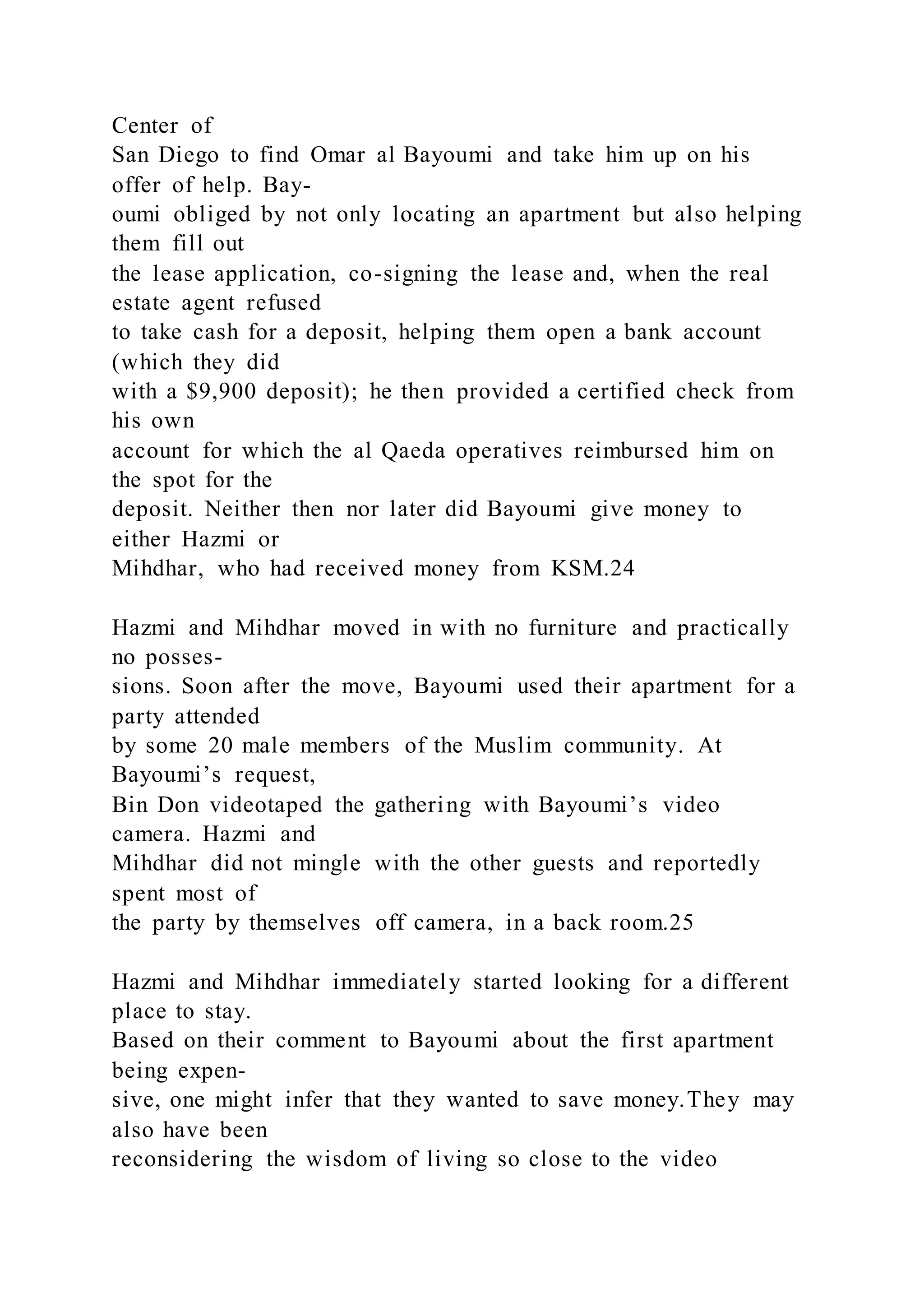 Center of
San Diego to find Omar al Bayoumi and take him up on his
offer of help. Bay-
oumi obliged by not only locating an apartment but also helping
them fill out
the lease application, co-signing the lease and, when the real
estate agent refused
to take cash for a deposit, helping them open a bank account
(which they did
with a $9,900 deposit); he then provided a certified check from
his own
account for which the al Qaeda operatives reimbursed him on
the spot for the
deposit. Neither then nor later did Bayoumi give money to
either Hazmi or
Mihdhar, who had received money from KSM.24
Hazmi and Mihdhar moved in with no furniture and practically
no posses-
sions. Soon after the move, Bayoumi used their apartment for a
party attended
by some 20 male members of the Muslim community. At
Bayoumi’s request,
Bin Don videotaped the gathering with Bayoumi’s video
camera. Hazmi and
Mihdhar did not mingle with the other guests and reportedly
spent most of
the party by themselves off camera, in a back room.25
Hazmi and Mihdhar immediately started looking for a different
place to stay.
Based on their comment to Bayoumi about the first apartment
being expen-
sive, one might infer that they wanted to save money.They may
also have been
reconsidering the wisdom of living so close to the video
 
