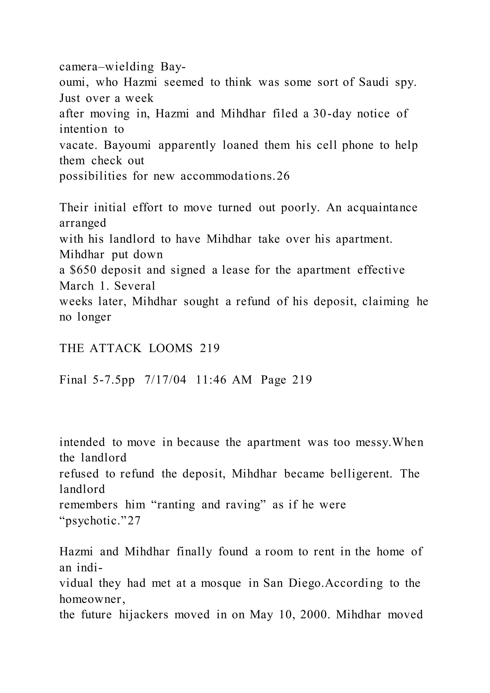 camera–wielding Bay-
oumi, who Hazmi seemed to think was some sort of Saudi spy.
Just over a week
after moving in, Hazmi and Mihdhar filed a 30-day notice of
intention to
vacate. Bayoumi apparently loaned them his cell phone to help
them check out
possibilities for new accommodations.26
Their initial effort to move turned out poorly. An acquaintance
arranged
with his landlord to have Mihdhar take over his apartment.
Mihdhar put down
a $650 deposit and signed a lease for the apartment effective
March 1. Several
weeks later, Mihdhar sought a refund of his deposit, claiming he
no longer
THE ATTACK LOOMS 219
Final 5-7.5pp 7/17/04 11:46 AM Page 219
intended to move in because the apartment was too messy.When
the landlord
refused to refund the deposit, Mihdhar became belligerent. The
landlord
remembers him “ranting and raving” as if he were
“psychotic.”27
Hazmi and Mihdhar finally found a room to rent in the home of
an indi-
vidual they had met at a mosque in San Diego.According to the
homeowner,
the future hijackers moved in on May 10, 2000. Mihdhar moved
 