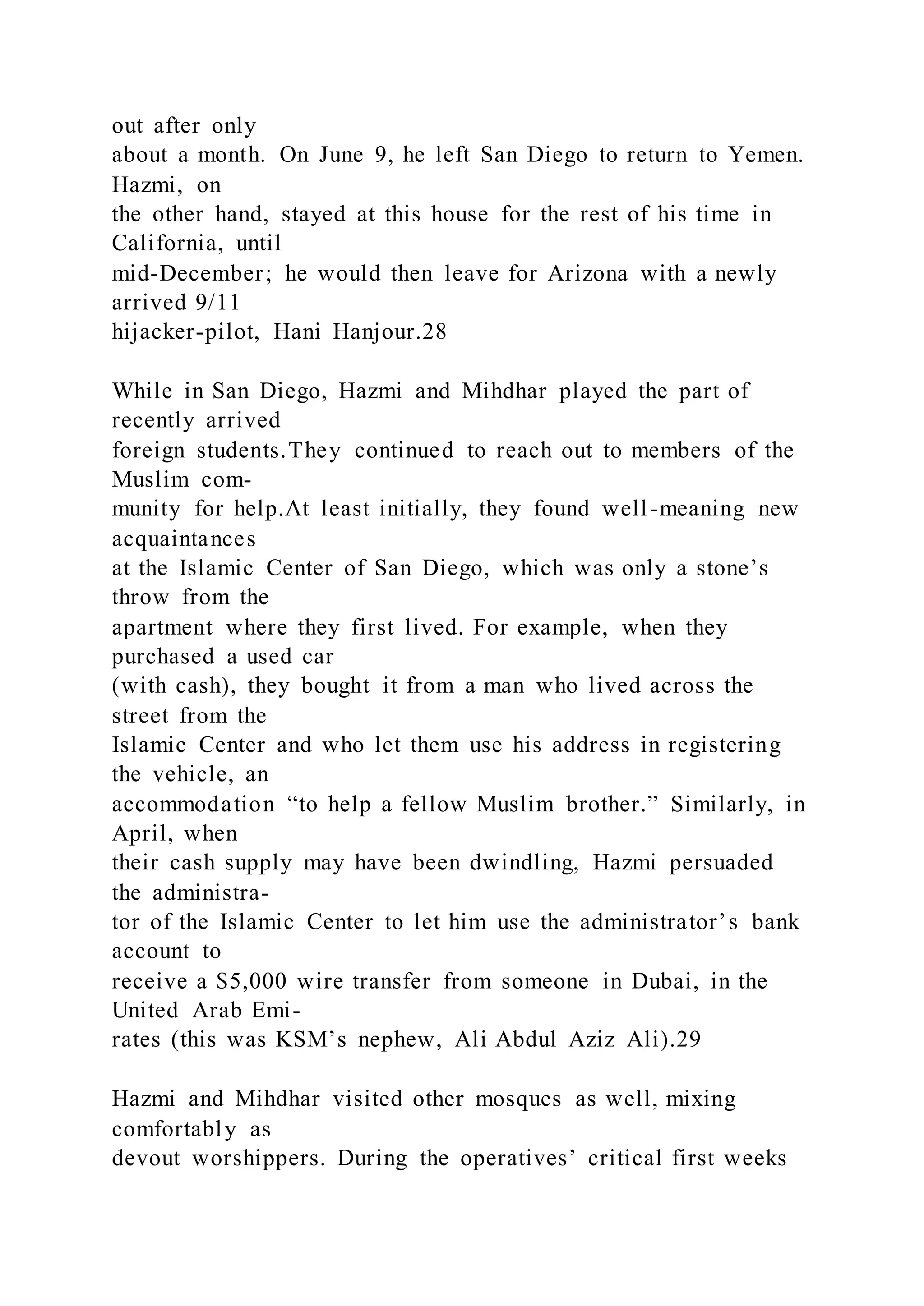 out after only
about a month. On June 9, he left San Diego to return to Yemen.
Hazmi, on
the other hand, stayed at this house for the rest of his time in
California, until
mid-December; he would then leave for Arizona with a newly
arrived 9/11
hijacker-pilot, Hani Hanjour.28
While in San Diego, Hazmi and Mihdhar played the part of
recently arrived
foreign students.They continued to reach out to members of the
Muslim com-
munity for help.At least initially, they found well-meaning new
acquaintances
at the Islamic Center of San Diego, which was only a stone’s
throw from the
apartment where they first lived. For example, when they
purchased a used car
(with cash), they bought it from a man who lived across the
street from the
Islamic Center and who let them use his address in registering
the vehicle, an
accommodation “to help a fellow Muslim brother.” Similarly, in
April, when
their cash supply may have been dwindling, Hazmi persuaded
the administra-
tor of the Islamic Center to let him use the administrator’s bank
account to
receive a $5,000 wire transfer from someone in Dubai, in the
United Arab Emi-
rates (this was KSM’s nephew, Ali Abdul Aziz Ali).29
Hazmi and Mihdhar visited other mosques as well, mixing
comfortably as
devout worshippers. During the operatives’ critical first weeks
 
