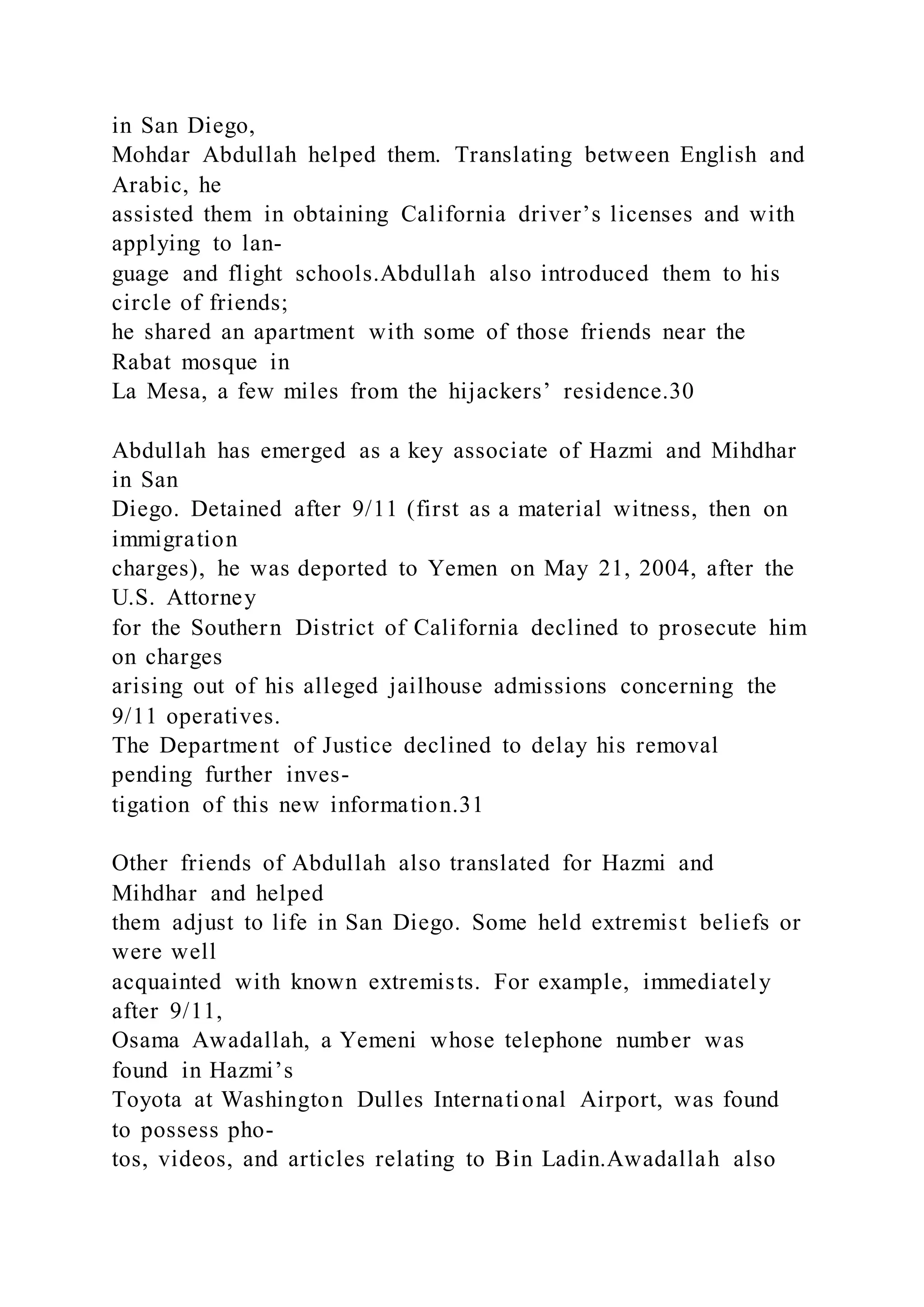 in San Diego,
Mohdar Abdullah helped them. Translating between English and
Arabic, he
assisted them in obtaining California driver’s licenses and with
applying to lan-
guage and flight schools.Abdullah also introduced them to his
circle of friends;
he shared an apartment with some of those friends near the
Rabat mosque in
La Mesa, a few miles from the hijackers’ residence.30
Abdullah has emerged as a key associate of Hazmi and Mihdhar
in San
Diego. Detained after 9/11 (first as a material witness, then on
immigration
charges), he was deported to Yemen on May 21, 2004, after the
U.S. Attorney
for the Southern District of California declined to prosecute him
on charges
arising out of his alleged jailhouse admissions concerning the
9/11 operatives.
The Department of Justice declined to delay his removal
pending further inves-
tigation of this new information.31
Other friends of Abdullah also translated for Hazmi and
Mihdhar and helped
them adjust to life in San Diego. Some held extremist beliefs or
were well
acquainted with known extremists. For example, immediately
after 9/11,
Osama Awadallah, a Yemeni whose telephone number was
found in Hazmi’s
Toyota at Washington Dulles International Airport, was found
to possess pho-
tos, videos, and articles relating to Bin Ladin.Awadallah also
 