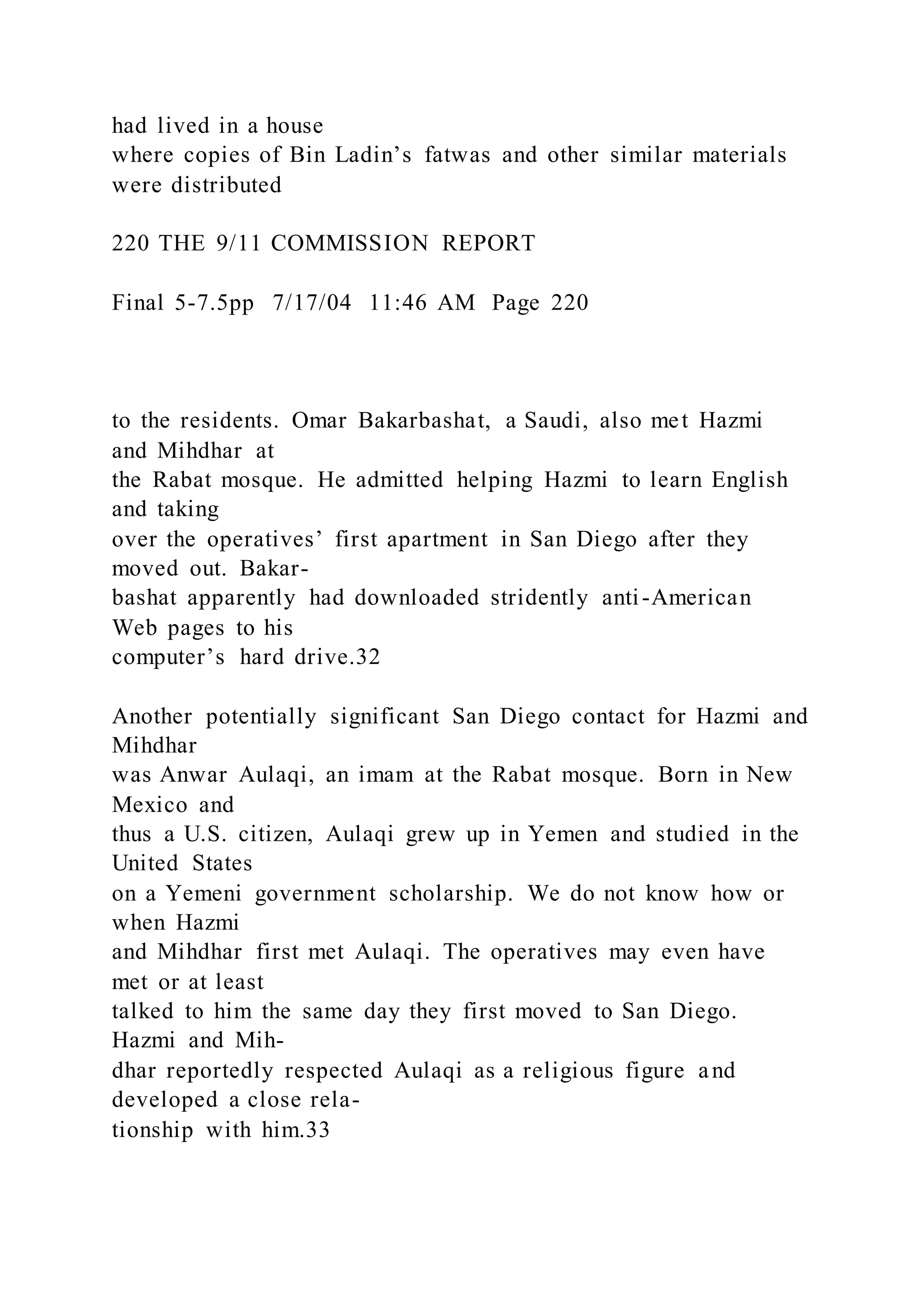 had lived in a house
where copies of Bin Ladin’s fatwas and other similar materials
were distributed
220 THE 9/11 COMMISSION REPORT
Final 5-7.5pp 7/17/04 11:46 AM Page 220
to the residents. Omar Bakarbashat, a Saudi, also met Hazmi
and Mihdhar at
the Rabat mosque. He admitted helping Hazmi to learn English
and taking
over the operatives’ first apartment in San Diego after they
moved out. Bakar-
bashat apparently had downloaded stridently anti-American
Web pages to his
computer’s hard drive.32
Another potentially significant San Diego contact for Hazmi and
Mihdhar
was Anwar Aulaqi, an imam at the Rabat mosque. Born in New
Mexico and
thus a U.S. citizen, Aulaqi grew up in Yemen and studied in the
United States
on a Yemeni government scholarship. We do not know how or
when Hazmi
and Mihdhar first met Aulaqi. The operatives may even have
met or at least
talked to him the same day they first moved to San Diego.
Hazmi and Mih-
dhar reportedly respected Aulaqi as a religious figure and
developed a close rela-
tionship with him.33
 