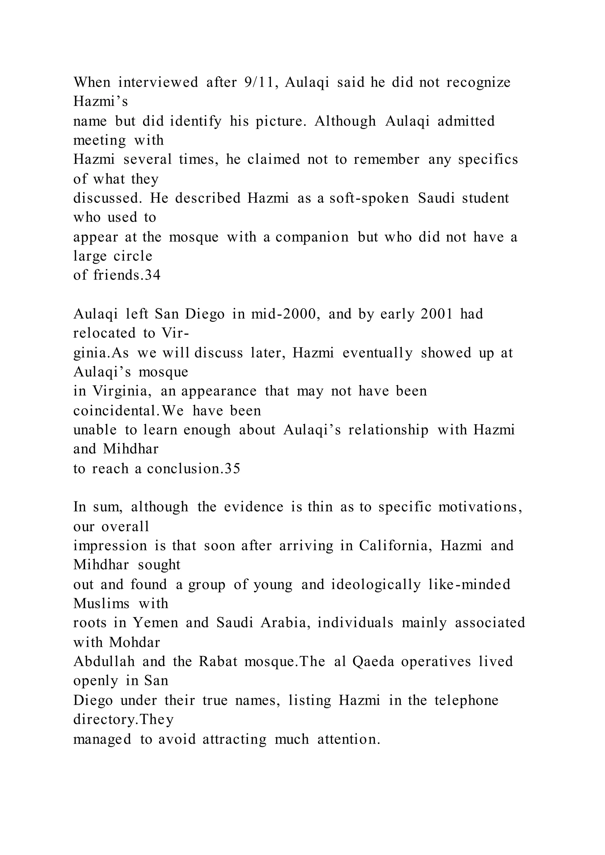 When interviewed after 9/11, Aulaqi said he did not recognize
Hazmi’s
name but did identify his picture. Although Aulaqi admitted
meeting with
Hazmi several times, he claimed not to remember any specifics
of what they
discussed. He described Hazmi as a soft-spoken Saudi student
who used to
appear at the mosque with a companion but who did not have a
large circle
of friends.34
Aulaqi left San Diego in mid-2000, and by early 2001 had
relocated to Vir-
ginia.As we will discuss later, Hazmi eventually showed up at
Aulaqi’s mosque
in Virginia, an appearance that may not have been
coincidental.We have been
unable to learn enough about Aulaqi’s relationship with Hazmi
and Mihdhar
to reach a conclusion.35
In sum, although the evidence is thin as to specific motivations,
our overall
impression is that soon after arriving in California, Hazmi and
Mihdhar sought
out and found a group of young and ideologically like-minded
Muslims with
roots in Yemen and Saudi Arabia, individuals mainly associated
with Mohdar
Abdullah and the Rabat mosque.The al Qaeda operatives lived
openly in San
Diego under their true names, listing Hazmi in the telephone
directory.They
managed to avoid attracting much attention.
 