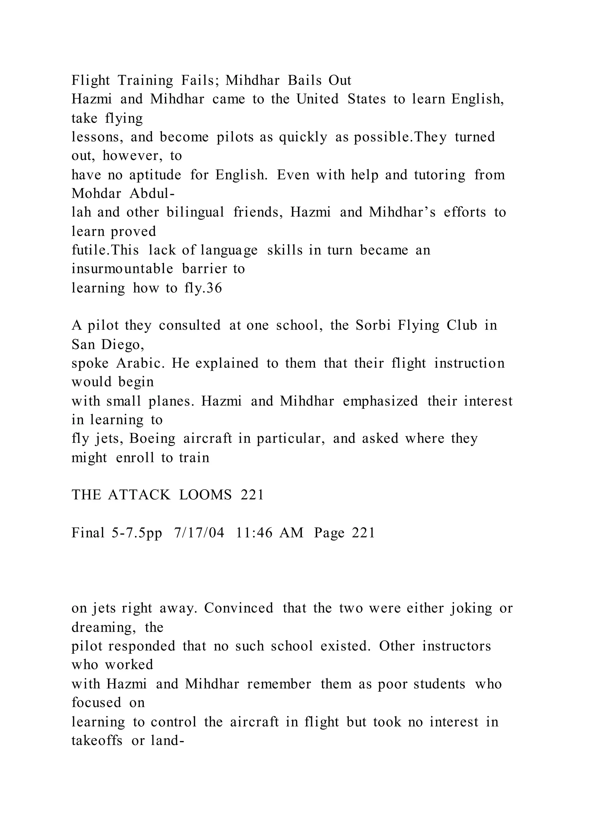 Flight Training Fails; Mihdhar Bails Out
Hazmi and Mihdhar came to the United States to learn English,
take flying
lessons, and become pilots as quickly as possible.They turned
out, however, to
have no aptitude for English. Even with help and tutoring from
Mohdar Abdul-
lah and other bilingual friends, Hazmi and Mihdhar’s efforts to
learn proved
futile.This lack of language skills in turn became an
insurmountable barrier to
learning how to fly.36
A pilot they consulted at one school, the Sorbi Flying Club in
San Diego,
spoke Arabic. He explained to them that their flight instruction
would begin
with small planes. Hazmi and Mihdhar emphasized their interest
in learning to
fly jets, Boeing aircraft in particular, and asked where they
might enroll to train
THE ATTACK LOOMS 221
Final 5-7.5pp 7/17/04 11:46 AM Page 221
on jets right away. Convinced that the two were either joking or
dreaming, the
pilot responded that no such school existed. Other instructors
who worked
with Hazmi and Mihdhar remember them as poor students who
focused on
learning to control the aircraft in flight but took no interest in
takeoffs or land-
 