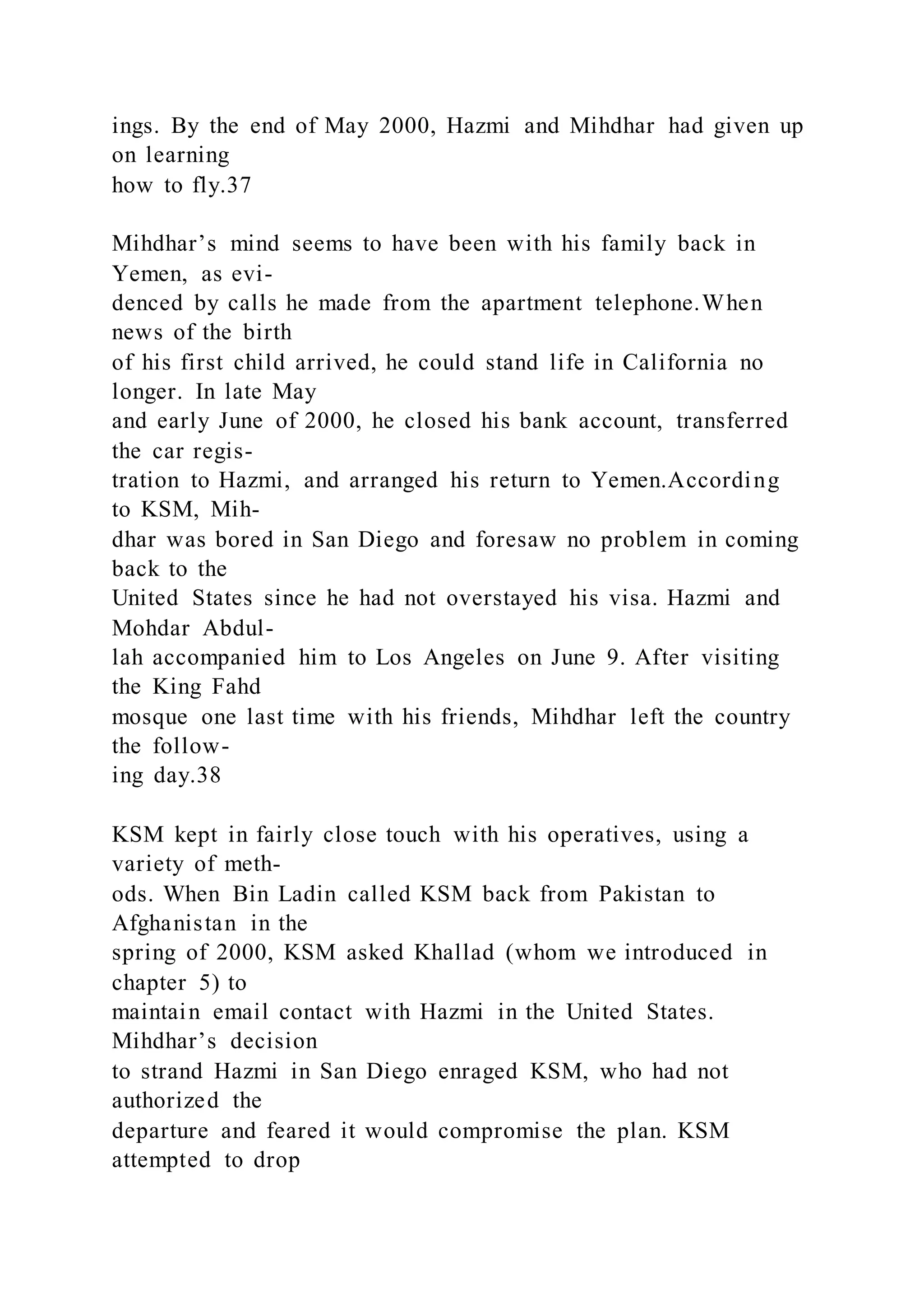 ings. By the end of May 2000, Hazmi and Mihdhar had given up
on learning
how to fly.37
Mihdhar’s mind seems to have been with his family back in
Yemen, as evi-
denced by calls he made from the apartment telephone.When
news of the birth
of his first child arrived, he could stand life in California no
longer. In late May
and early June of 2000, he closed his bank account, transferred
the car regis-
tration to Hazmi, and arranged his return to Yemen.According
to KSM, Mih-
dhar was bored in San Diego and foresaw no problem in coming
back to the
United States since he had not overstayed his visa. Hazmi and
Mohdar Abdul-
lah accompanied him to Los Angeles on June 9. After visiting
the King Fahd
mosque one last time with his friends, Mihdhar left the country
the follow-
ing day.38
KSM kept in fairly close touch with his operatives, using a
variety of meth-
ods. When Bin Ladin called KSM back from Pakistan to
Afghanistan in the
spring of 2000, KSM asked Khallad (whom we introduced in
chapter 5) to
maintain email contact with Hazmi in the United States.
Mihdhar’s decision
to strand Hazmi in San Diego enraged KSM, who had not
authorized the
departure and feared it would compromise the plan. KSM
attempted to drop
 