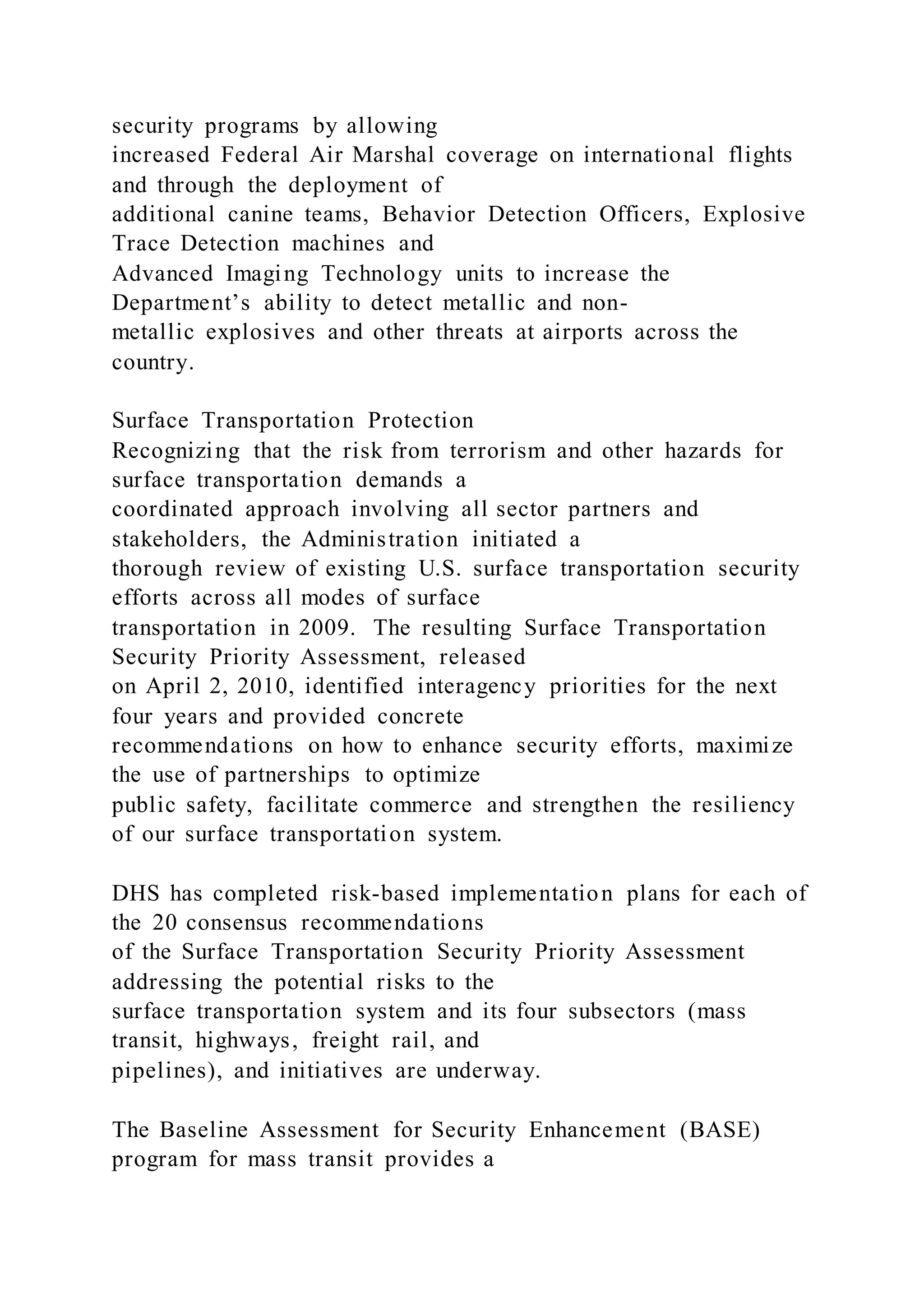 security programs by allowing
increased Federal Air Marshal coverage on international flights
and through the deployment of
additional canine teams, Behavior Detection Officers, Explosive
Trace Detection machines and
Advanced Imaging Technology units to increase the
Department’s ability to detect metallic and non-
metallic explosives and other threats at airports across the
country.
Surface Transportation Protection
Recognizing that the risk from terrorism and other hazards for
surface transportation demands a
coordinated approach involving all sector partners and
stakeholders, the Administration initiated a
thorough review of existing U.S. surface transportation security
efforts across all modes of surface
transportation in 2009. The resulting Surface Transportation
Security Priority Assessment, released
on April 2, 2010, identified interagency priorities for the next
four years and provided concrete
recommendations on how to enhance security efforts, maximize
the use of partnerships to optimize
public safety, facilitate commerce and strengthen the resiliency
of our surface transportation system.
DHS has completed risk-based implementation plans for each of
the 20 consensus recommendations
of the Surface Transportation Security Priority Assessment
addressing the potential risks to the
surface transportation system and its four subsectors (mass
transit, highways, freight rail, and
pipelines), and initiatives are underway.
The Baseline Assessment for Security Enhancement (BASE)
program for mass transit provides a
 