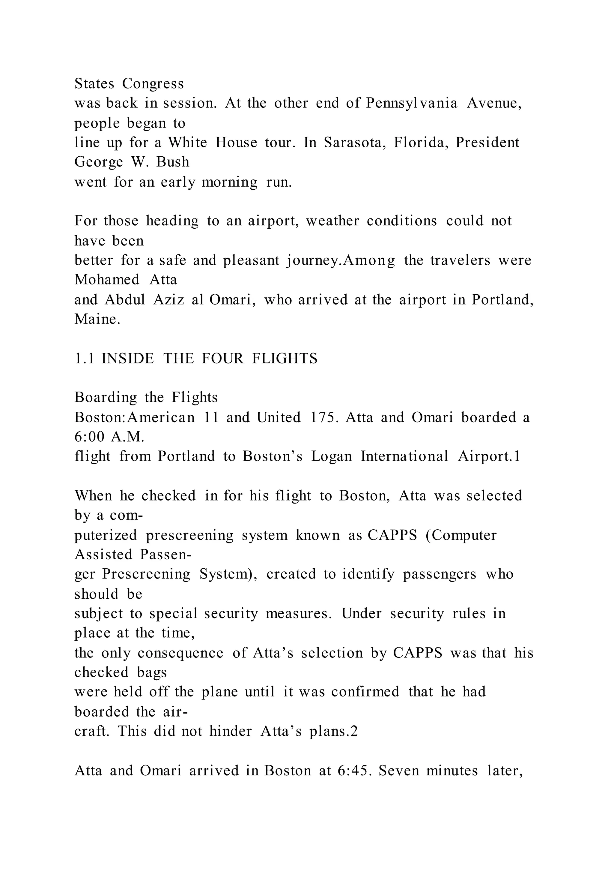 States Congress
was back in session. At the other end of Pennsylvania Avenue,
people began to
line up for a White House tour. In Sarasota, Florida, President
George W. Bush
went for an early morning run.
For those heading to an airport, weather conditions could not
have been
better for a safe and pleasant journey.Among the travelers were
Mohamed Atta
and Abdul Aziz al Omari, who arrived at the airport in Portland,
Maine.
1.1 INSIDE THE FOUR FLIGHTS
Boarding the Flights
Boston:American 11 and United 175. Atta and Omari boarded a
6:00 A.M.
flight from Portland to Boston’s Logan International Airport.1
When he checked in for his flight to Boston, Atta was selected
by a com-
puterized prescreening system known as CAPPS (Computer
Assisted Passen-
ger Prescreening System), created to identify passengers who
should be
subject to special security measures. Under security rules in
place at the time,
the only consequence of Atta’s selection by CAPPS was that his
checked bags
were held off the plane until it was confirmed that he had
boarded the air-
craft. This did not hinder Atta’s plans.2
Atta and Omari arrived in Boston at 6:45. Seven minutes later,
 