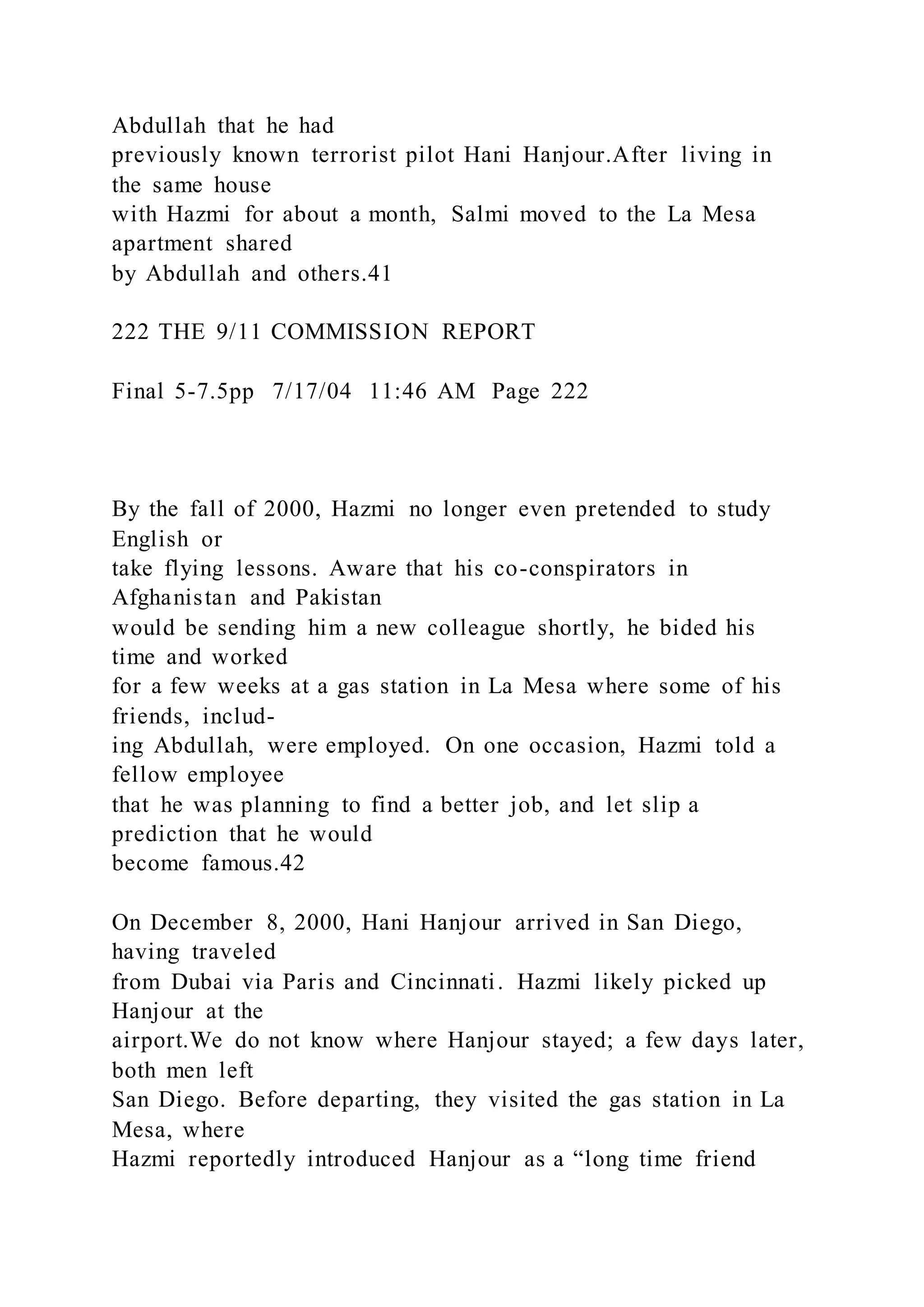 Abdullah that he had
previously known terrorist pilot Hani Hanjour.After living in
the same house
with Hazmi for about a month, Salmi moved to the La Mesa
apartment shared
by Abdullah and others.41
222 THE 9/11 COMMISSION REPORT
Final 5-7.5pp 7/17/04 11:46 AM Page 222
By the fall of 2000, Hazmi no longer even pretended to study
English or
take flying lessons. Aware that his co-conspirators in
Afghanistan and Pakistan
would be sending him a new colleague shortly, he bided his
time and worked
for a few weeks at a gas station in La Mesa where some of his
friends, includ-
ing Abdullah, were employed. On one occasion, Hazmi told a
fellow employee
that he was planning to find a better job, and let slip a
prediction that he would
become famous.42
On December 8, 2000, Hani Hanjour arrived in San Diego,
having traveled
from Dubai via Paris and Cincinnati. Hazmi likely picked up
Hanjour at the
airport.We do not know where Hanjour stayed; a few days later,
both men left
San Diego. Before departing, they visited the gas station in La
Mesa, where
Hazmi reportedly introduced Hanjour as a “long time friend
 