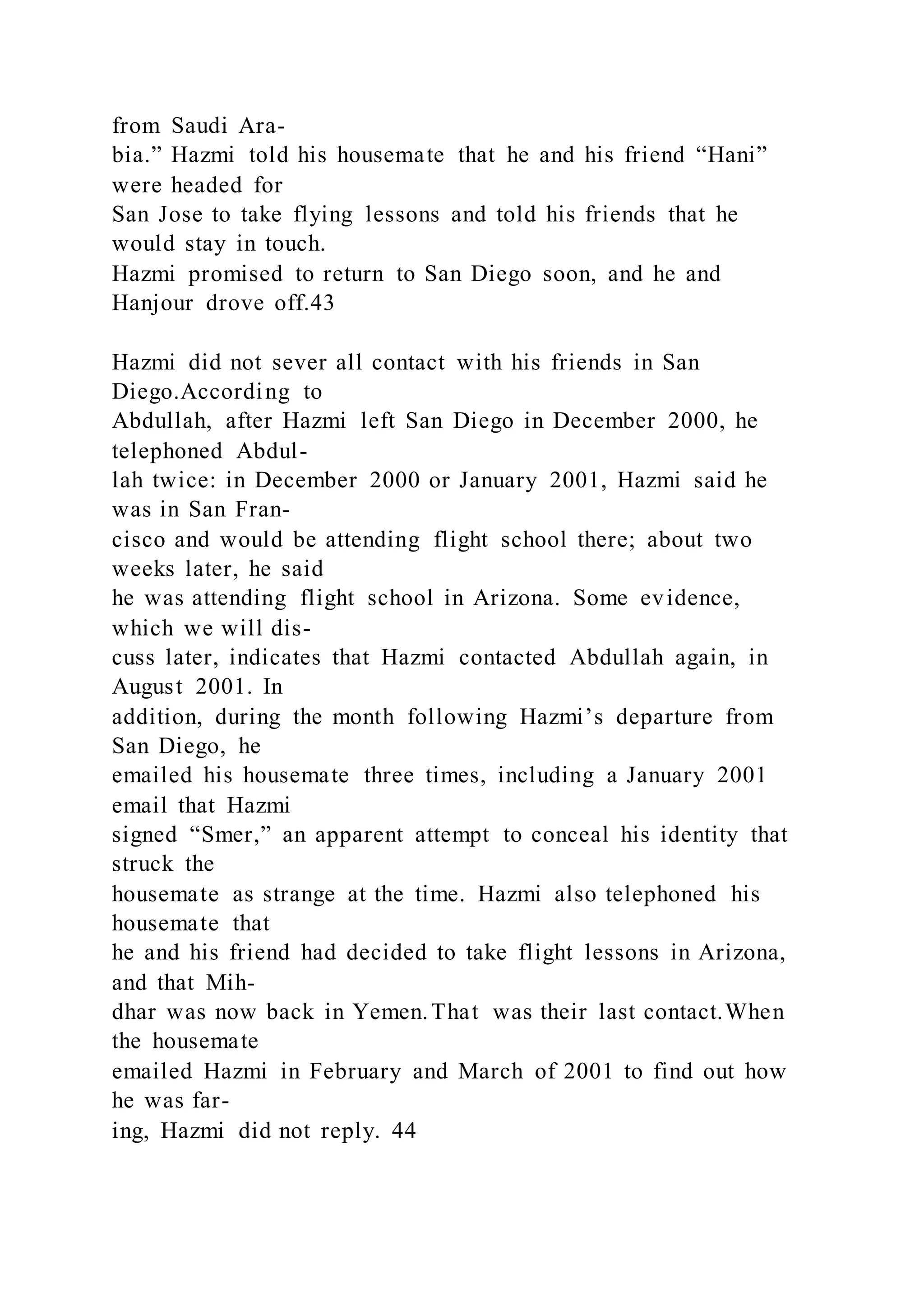 from Saudi Ara-
bia.” Hazmi told his housemate that he and his friend “Hani”
were headed for
San Jose to take flying lessons and told his friends that he
would stay in touch.
Hazmi promised to return to San Diego soon, and he and
Hanjour drove off.43
Hazmi did not sever all contact with his friends in San
Diego.According to
Abdullah, after Hazmi left San Diego in December 2000, he
telephoned Abdul-
lah twice: in December 2000 or January 2001, Hazmi said he
was in San Fran-
cisco and would be attending flight school there; about two
weeks later, he said
he was attending flight school in Arizona. Some evidence,
which we will dis-
cuss later, indicates that Hazmi contacted Abdullah again, in
August 2001. In
addition, during the month following Hazmi’s departure from
San Diego, he
emailed his housemate three times, including a January 2001
email that Hazmi
signed “Smer,” an apparent attempt to conceal his identity that
struck the
housemate as strange at the time. Hazmi also telephoned his
housemate that
he and his friend had decided to take flight lessons in Arizona,
and that Mih-
dhar was now back in Yemen.That was their last contact.When
the housemate
emailed Hazmi in February and March of 2001 to find out how
he was far-
ing, Hazmi did not reply. 44
 